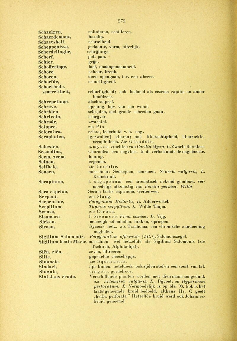 Schaelgen, splinteren, schilferen. Schaerdemont, hazelip. Schaersheit, schrielheid. Scheppenisse, gedaante, vorm, uiterlijk. Scherdelinghe, schrijlings. Scherf, pot, pan. Schier, grijs. SchofFeringe, last, onaangenaamheid. Schore, scheur, breuk. Schoren, doen opengaan, b.v. een absces. Schorfde, schurftigheid. Schorfhede, scorreftheit, schurftigheid; ook bedoeld als eczema capitis en ander hoofdzeer. Schrepelinge, afschraapsel. Schreve, opening, bijv. van een wond. Schriden, schrijden, met groote schreden gaan. Schrivein, schrijver. Schrode, zwachtel. Scippec, zie Pix. Sclerotica, sclera, lederhuid v. h. oog. Scrophulen, [gezwollen] klieren; ook klierachtigheid, klierziekte, scrophulosis. Zie Glandule. Sebesten, s. m y x a e, vruchten van Cordia Myxa, L. Zwarte Borstbes. Secondina, Choroidea, een oogvlies. In de verloskunde de nageboorte. Seem, zeem, honing. Seinen, zegenen. Selfhele, zie Confilie. Sencen, misschien: Sensejoen, sencioen, Senecio vulgaris, L. Kruiskruid. Serapinnm, 1. sagapenum, een aromatisch riekend gomhars, ver- moedelijk afkomstig van Ferula persica, Willd. Sero caprino, Serum lactis caprinum, Geitenwei. Serpent, zie Slang. Serpentine, Polygonum Bistorta, L. Adderwortel. Serpillum, Thymus serpyllum, L. Wilde Thijm. Serusa, zie Cerusa. Sicamore, 1. S i co mo re; Ficus carica, L. Vijg. Sicken, moeielijk ademhalen, hikken, oprispen. Sicoen, Sycosis hetz. als Trachoma, een chronische aandoening oogleden. Sigillum Salomonis, Polygonatum officinale (All.?), Salomonszegel. Sigillum beate Marie, misschien wel hetzelfde als Sigillum Salomonis (zie Tschirch, Alphita-lijst). Siën, zien, zeven, filtreeren. Silte, gepekelde vleeschspijs. Sinancie, zie Squi nancia. Sindael, fijn linnen, neteldoek; ook zijden stof en een soort van taf. Singule, cingele, gordelroos. Sint-Jans crude. Verschillende planten worden met dien naam aangeduid, o.a. Artemisia vulgaris, L., Bijvoet, en Hypericum perforatum, L. Vermoedelijk is op blz. 98, kol. b, het laatstgenoemde kruid bedoeld, althans Hs. C geeft „herba perforata.” Hetzelfde kruid werd ook Johannes- kruid genoemd.