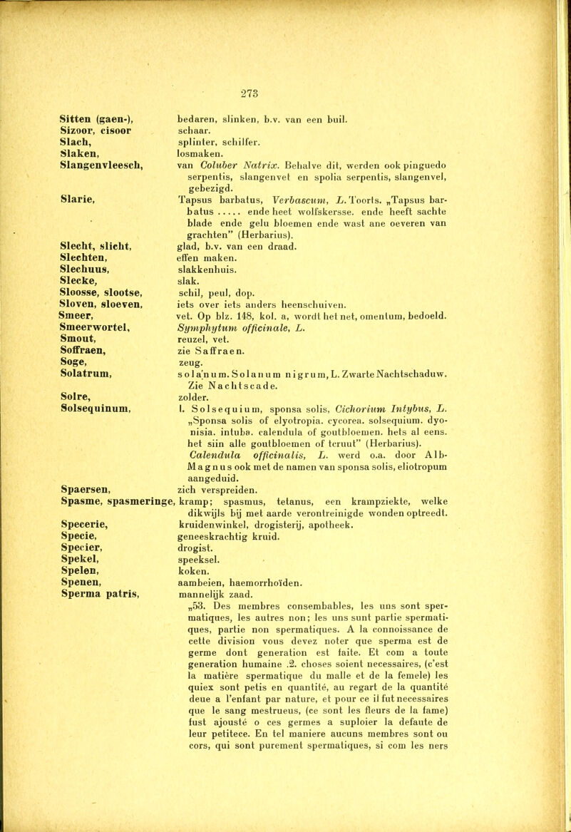 Sitteu (gaen-), Sizoor, cisoor Slach, Slaken, Slangenvleesch, bedaren, slinken, b.v. van een buil. schaar. splinter, schilfer, losmaken. van Goluber Natrix. Behalve dit, werden ook pinguedo serpentis, slangenvet en spolia serpentis, slangenvel, gebezigd. Slarie, Tapsus barbatus, Verbascum, L. Toorts. „Tapsus bar- batus ende heet wolfskersse. ende heeft sachte Slecht, slicht, Slechten, Slechuus, Slecke, Sloosse, slootse, Sloven, sloeven, Smeer, Smeerwortel, Smout, Soffraen, Soge, Solatrum, blade ende gelu bloemen ende wast ane oeveren van grachten” (Herbarius). glad, b.v. van een draad, effen maken, slakkenhuis, slak. schil, peul, dop. iets over iets anders heenschuiven. vet. Op blz. 148, kol. a, wordt het net, omenlum, bedoeld. SympJiytum officinale, L. reuzel, vet. zie Saffraen. zeug. s o 1 a'n um. Solan u m n igr um, L. Zwarte Nachtschaduw. Zie Nachtscade. Solre, Solsequinum, zolder. 1. Solsequium, sponsa solis, Cichorium Intybus, L. „Sponsa solis of elyotropia. cycorea. solsequium. dyo- nisia. intuba. calendula of goutbloemen. hets al eens. het siin alle goutbloemen of teruut” (Herbarius). Calendula officinalis, L. werd o.a. door Alb- M a g n u s ook met de namen van sponsa solis, eliotropum aangeduid. Spaersen, zich verspreiden. Spasme, spasmeringe, kramp; spasmus, tetanus, een krampziekte, welke dikwijls bij met aarde verontreinigde wonden optreedl. Specerie, Specie, Specier, Spekel, Spelen, Spenen, Sperma patris, kruidenwinkel, drogisterij, apotheek. geneeskrachtig kruid. drogist. speeksel. koken. aambeien, haemorrhoïden. mannelijk zaad. „53. Des membres consembables, les uns sont sper- matiques, les autres non; les uns sunt partie spermati- ques, partie non spermatiques. A la connoissance de cette division vous devez noter que sperma est de germe dont generation est faite. Et com a toute generation humaine .2. choses soient necessaires, (c’est la matière spermatique du malle et de la femele) les quiex sont petis en quantité, au regart de la quantité deue a 1’enfant par nature, et pour ce il fut necessaires que le sang mestrueus, (ce sont les fleurs de la fame) fust ajousté o ces germes a suploier la defaute de leur petitece. En tel maniere aucuns membres sont ou cors, qui sont purement spermatiques, si com les ners