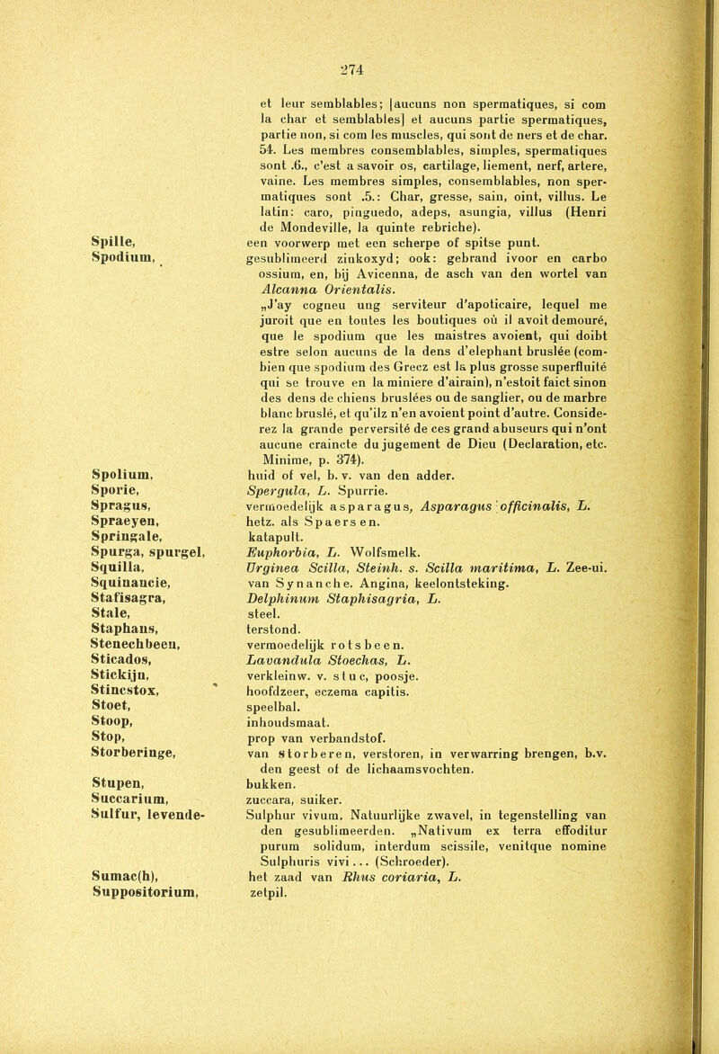 Spille, Spodium, Spolium, Sporie, Spragus, Spraeyeu, Springale, Spurga, spurgel, Squilla, Squiuancie, Stafisagra, Stale, Staphans, Stenechbeeu, Sticados, Stickiju, Stincstox, Stoet, Stoop, Stop, Storberiuge, Stupen, Succarium, Sulfur, levend e- Sumac(h), Suppositorium, et leur semblables; [aucuns non spermatiques, si eom la char et semblables] et aucuns partie spermatiques, partie non, si com les museles, qui sont de ners et de char. 54. Les membres consemblables, simples, spermatiques sont .6., c’est a savoir os, cartilage, liement, nerf, artere, vaine. Les membres simples, consemblables, non sper- matiques sont .5.: Char, gresse, sain, oint, villus. Le latin: caro, pinguedo, adeps, asungia, villus (Henri de Mondeville, la quinte rebriche). een voorwerp met een scherpe of spitse punt. gesublimeerd zinkoxyd; ook: gebrand ivoor en carbo ossium, en, bij Avicenna, de asch van den wortel van Alcanna Orientalis. „J’ay cogneu ung serviteur d’apoticaire, lequel me juroit que en toutes les boutiques oü il avoit demouré, que le spodium que les maistres avoient, qui doibt estre selon aucuns de la dens d’elephant bruslée (com- bien que spodium des Grecz est la plus grosse superfluité qui se trouve en la miniere d’airain), n’estoit faict sinon des dens de chiens bruslées ou de sanglier, ou de marbre blanc bruslé, et qu’ilz n’en avoient point d’autre. Conside- rez la grande perversité de ces grand abuseurs qui n’ont aucune craincte dujugement de Dieu (Declaration, etc. Minirae, p. 374). huid of vel, b. v. van den adder. Spergula, L. Spurrie. vermoedelijk asparagus, Asparagus officinalis, L. hetz. als Spaers en. katapult. Euphorbia, L. Wolfsmelk. Urginea Scilla, Steinh. s. Scilla maritima, L. Zee-ui. van Synanche. Angina, keelontsteking. Delphinum Staphisagria, L. steel. terstond. vermoedelijk rotsbeen. Lavandula Stoechas, L. verkleinw. v. stuc, poosje. hoofdzeer, eczema capitis. speelbal. inhoudsmaat. prop van verbandstof. van storberen, verstoren, in verwarring brengen, b.v. den geest of de lichaamsvochten, bukken, zuccara, suiker. Sulphur vivura. Natuurlijke zwavel, in tegenstelling van den gesublimeerden. „Nativum ex terra effoditur purum solidum, interdum scissile, venitque nomine Sulphuris vivi... (Schroeder). het zaad van Rhus coriaria, L. zetpil.