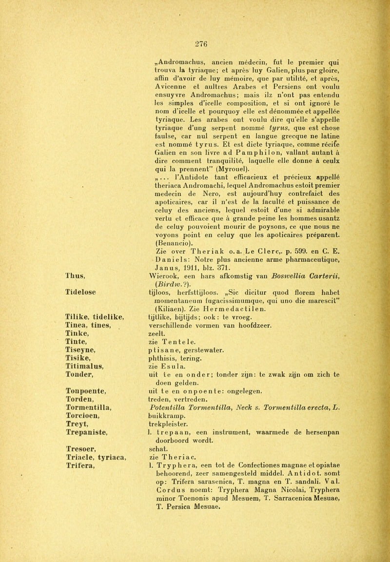 Tlius, Tidelose Tilike, tidelike, Tinea, tiiies, Tilike, Tinte, Tiseyue, Tisike, Titimalus, Touder, Tonpoente, Torden, Tormentilla, Torcioen, Treyt, Trepaniste, Tresoer, Triade, tyriaca, Trifera, „Andromaehus, ancien raédecin, fut le premier qui trouva la tyriaque; et après luy Galien, plus par gloire, affin d’avoir de luy mémoire, que par utilité, et après, Avicenne et aultres Arabes et Persiens ont voulu ensuyvre Andromaehus; mais ilz n’ont pas entendu les simples d’icelle composition, et si ont ignoré le nom d'icelle et pourquoy elle est dénommée et appellée tyriaque. Les arabes ont voulu dire qu’elle s’appelle tyriaque d’ung serpent nommé tyrus, que est chose faulse, car nul serpent en langue grecque ne latine est nommé tyrus. Et est dicte tyriaque, comme récife Galien en son livre ad Pamphilon, vallant autant a dire comment tranquilité, laquelle elle donne a ceulx qui la prennent” (Myrouel). „... 1’Antidote tant efficacieux et précieux appellé theriaca Andromachi, lequel Andromaehus estoit premier medecin de Nero, est aujourd’huy contrefaict des apoticaires, car il n’est de la faculté et puissance de celuy des anciens, lequel estoit d’une si admirable vertu et efficace que a grande peine les hommes usantz de celuy pouvoient mourir de poysons, ce que nous ne voyons point en celuy que les apoticaires préparent. (Benancio). Zie over Theriak o.a. Le Clerc,. p. 599. en C. E. Daniels: Notre plus ancienne arme pharmaceutique, Janus, 1911, blz. 371. Wierook, een hars afkomstig van Boswellia Carterii, (Birdm.?). tijloos, herfsttijloos. „Sic dicitur quod florem habet momentaneum fugacissimumque, qui uno die marescit” (Kiliaen). Zie Hermedactilen. tijtlike, bijtijds; ook: te vroeg, verschillende vormen van hoofdzeer, zeelt. zie Tentele. p t i s a n e, gerstewater, phthisis, tering, zie E s u 1 a. uit te en onder; tonder zijn: te zwak zijn om zich te doen gelden. uit te en onpoen te: ongelegen, treden, vertreden. Potentilla Tormentilla, Neck s. Tormentilla erecta, L. buikkramp. trekpleister. 1. trepaan, een instrument, waarmede de hersenpan doorboord wordt, schat. zie Theriac. 1. Tryphera, een tot de Confectionesmagnae etopiatae behoorend, zeer samengesteld middel. Antidot. somt op: Trifera sarasenica, T. magna en T. sandali. Val. Cordus noemt: Tryphera Magna Nicolai, Tryphera minor Toenonis apud Mesuem, T. Sarracenica Mesuae, T. Persica Mesuae.