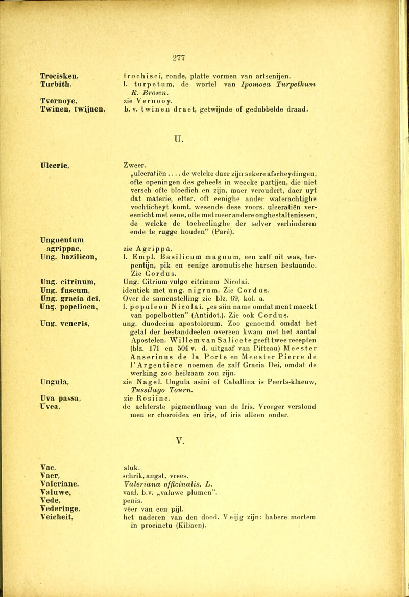 Trocisken, Turbith, Tvernoye, Twinen, twijnen, trochisci, ronde, platte vormen van artsenijen. 1. turpetum, de wortel van Ipornoea Turpethum R. Brown. zie Vernooy. b. v. twinen draet, getwijnde of gedubbelde draad. u. Ulcerie, Unguentum agrippae, Ung. bazilicon, Ung. citrinuni, Ung. fuscum, Ung. gracia dei, Ung. popelioen, Ung. veneris, Ungula, Uva passa, Uvea, Zweer. „ulceratiën .... de welcke daer zijn sekere afscheydingen, ofte openingen des geheels in weecke partijen, die niet versch ofte bloedich en zijn, maer veroudert, daer uyt dat materie, etter, oft eenighe ander waterachtighe vochticheyt komt, wesende dese voors. ulceratiën ver- eenicht met eene, ofte met meer andere onghestaltenissen, de welcke de toeheelinghe der selver verhinderen ende te rugge houden” (Paré). zie Agrippa. 1. Empl. Basilicum magnum, een zalf uit was, ter- pentijn, pik en eenige aromatische harsen bestaande. Zie Cordus. Ung. Citrium vulgo citrinum Nicolai. identiek met ung. nigrum. Zie Cordus. Over de samenstelling zie blz. 69, kol. a. 1. populeon Nicolai. „es siin name omdat ment maeckt van popelbotten” (Antidot.). Zie ook Cordus. ung. duodecim apostolorum. Zoo genoemd omdat het getal der bestanddeelen overeen kwam met het aantal Apostelen. WillemvanSalicete geeft twee recepten (blz. 171 en 504 v. d. uitgaaf van Pifteau) Meester Anserinus de la Porte en Meester Pierre de 1’Argentiere noemen de zalf Gracia Dei, omdat de werking zoo heilzaam zou zijn. zie Nagel. Ungula asini of Caballina is Peerts-klaeuw, Tussilago Tourn. zie Rosiine. de achterste pigmentlaag van de Iris. Vroeger verstond men er choroidea en iris, of iris alleen onder. V. Vac, Vaer, Valeriane, Valuwe, Vede, Vederinge. Veicheit, stuk. schrik, angst, vrees. Valeriana officinalis, L. vaal, b.v. „valuwe plumen”. penis. vêer van een pijl. het naderen van den dood. Veijg zijn: habere morlem in procinctu (Kiliaen).