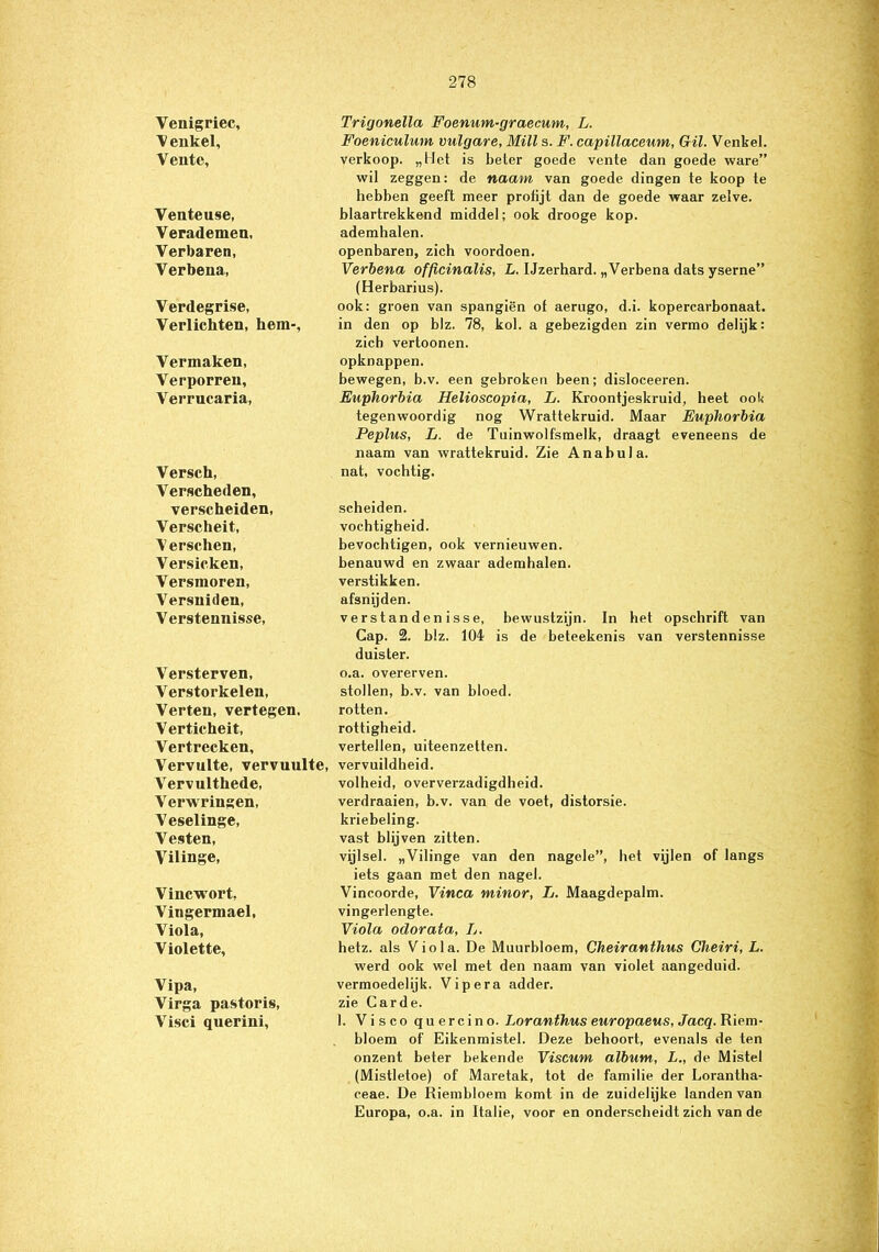 Venigriec, Trigonella Foenum-graecum, L. \ eukel, Foeniculum vulgare, Milt s. F. capillaceum, Gil. Venkel. Vente, verkoop. „Het is beter goede vente dan goede ware” wil zeggen: de naam van goede dingen te koop te hebben geeft meer protijt dan de goede waar zelve. Venteuse, blaartrekkend middel; ook drooge kop. Verademen, ademhalen. Verbaren, openbaren, zich voordoen. Verbena, Verbena officinalis, L. Ijzerhard. „Verbena dats yserne” (Herbarius). Verdegrise, ook: groen van spangiën of aerugo, d.i. kopercavbonaat. Verlichten, hem-, in den op blz. 78, kol. a gebezigden zin vermo delijk: zich vertoonen. Vermaken, opknappen. Verporren, bewegen, b.v. een gebroken been; disloceeren. Verrucaria, Euphorbia Helioscopia, L. Kroontjeskruid, heet ool< tegenwoordig nog Wrattekruid. Maar Euphorbia Peplus, L. de Tuinwolfsmelk, draagt eveneens de naam van wrattekruid. Zie Anabula. Versch, Verscheden, nat, vochtig. verscheiden, scheiden. Verscheit, vochtigheid. Verschen, bevochtigen, ook vernieuwen. Versicken, benauwd en zwaar ademhalen. Versmoren, verstikken. Versnideu, afsnijden. Verstennisse, verstandenisse, bewustzijn. In het opschrift van Cap. 2. blz. 104 is de beteekenis van verstennisse duister. Versterven, o.a. overerven. Verstorkelen, stollen, b.v. van bloed. Verten, vertegen. rotten. Verticheit, rottigheid. Vertrecken, vertellen, uiteenzetten. Vervulte, vervuulte, vervuildheid. Vervulthede, volheid, oververzadigdheid. Verwringen, verdraaien, b.v. van de voet, distorsie. Veselinge, kriebeling. Vesten, vast blijven zitten. Vilinge, vijlsel. „Vilinge van den nagele”, het vijlen of langs iets gaan met den nagel. Vincwort, Vincoorde, Vinca minor, L. Maagdepalm. Vingermael, vingerlengte. Viola, Viola odorata, Ij. Violette, hetz. als Viola. De Muurbloem, Cheiranthus Cheiri, L. werd ook wel met den naam van violet aangeduid. Vipa, vermoedelijk. Vipera adder. Virga pastoris, zie Carde. Visci querini, 1. Viscoquercino. Loranthus europaeus, Jacq. Riem- bloem of Eikenmistel. Deze behoort, evenals de ten onzent beter bekende Viscum album, L., de Mistel (Mistletoe) of Maretak, tot de familie der Lorantha- ceae. De Riembloem komt in de zuidelijke landen van Europa, o.a. in Italië, voor en onderscheidt zich van de