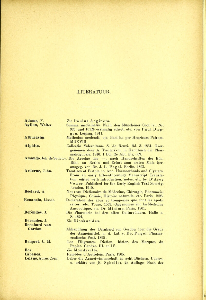 Adams, F. Agilon, Walter. Aibucasim. Alphita. Amando. Joh. de Sancto Arderne, John. Béclard, A. Benancio, Lisset. Berendes, J. Berendes, J. Bernhard van Gordon. Briquet. C. M. Bos. Cabanès. Celsus, Aurus Corn. •. ■ •• . LITERATUUR. Zie Paullis Aegineta. Summa medicinalis. Nach den Münchener Cod. lat. Nr. 325 und 13124? erstmalig ediert, etc. von Paul Diep- gen. Leipzig, 1911. Methodus medendi, etc. Basiliae per Henricum Petrum. MDXVIII. Collectio Salernitana. S. de Renzi. Bd. 3. 1854. Over- genomen door A. Tschirch, in Handbuch der Phar- makognosie. 1910. I Bd., 2e Abt. blz. u39. •, Die Areolae des —, nach Handschriften der Kön. Bibl. zu Berlin und Erfurt zum ersten Male her- ausgeg. von Dr. J. L. Pag el. Berlin, 1893. Treatises of Fistula in Ano, Haemorrhoïds and Clysters. From an early lifteenthcentury Manuscript Transla- Hon, edited with introduction, notes, etc. by D’Arcy power. Published tor the Early English Text Society. Bondon, 1910. Nouveau Dictionaire de Médecine, Chirurgie, Pharmacie, Physique, Chimie, Histoire naturelle, etc. Paris, 1826. Declaration des abuz et tromperies que font les apoti- caires, etc. Tours, 1553. Opgenomen in: La Médecine Anecdotique, etc. Dr. Mini me, Paris, 1901. Die Pharmacie bei den alten Culturvölkern. Halle a. S. 1891, Zie Dioskurides. Abhandlung des Bernhard von Gordon iiber die Grade der Arzneimittel, a. d. Lat. v. D r. Pa gel. Pharma- ceutische Post, 1895. Les Filigranes. Diction. histor. des Marqués du Papier. Genève. III. en IV. Zie Mondeville. Remèdes d’ Autrefois. Paris, 1905. Ueber die Arzneiwissenschaft, in acht Büchern. Uebers. u. erklSrt von E. Scheller. 2e Auflage- Nach der