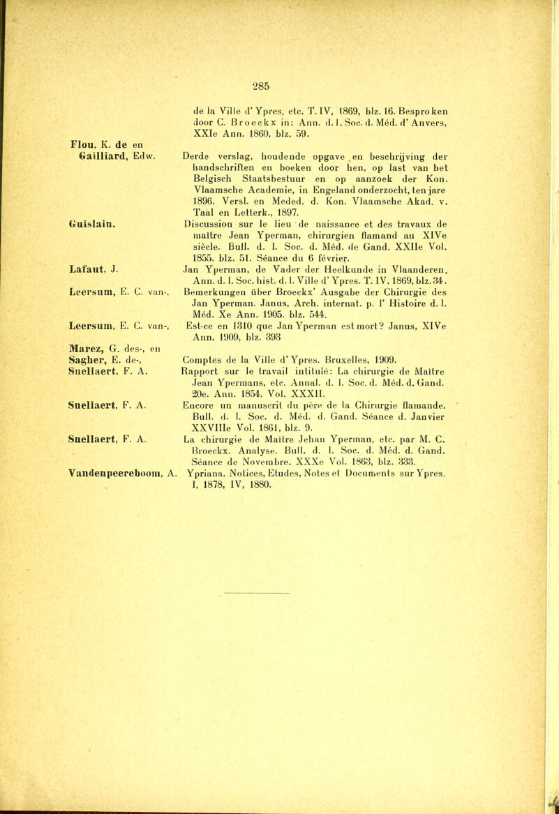 Flou, K. de en Gailliard, Edw. Guislain. Lafaut, J. Leersum, E. C. van-, Leersum, E. C. van-, Marez, G. des-, en Sagher, E. de-, Snellaert, F. A. Suellaert, F. A. Snellaert, F. A. Vandenpeereboom, A. de la Ville d’ Ypres, etc. T. IV, 1869, blz. 16. Besproken door C. Broeckx in: Ann. d. 1. Soc. d. Méd. d’An vers, XXIe Ann. 1860, blz. 59. Derde verslag, houdende opgave en beschrijving der handschriften en boeken door hen, op last van het Belgisch Staatsbestuur en op aanzoek der Kon. Vlaamsche Academie, in Engeland onderzocht, ten jare 1896. Versl. en Meded. d. Kon. Vlaamsche Akad. v. Taal en Letterk., 1897. Discussion sur le lieu de naissance et des travaux de maitre Jean Yperman, chirurgien flamand au XlVe siècle. Buil. d. 1. Soc. d. Méd. de Gand. XXIIe Vol. 1855. blz. 51. Séance du 6 février. Jan Yperman, de Vader der Heelkunde in Vlaanderen. Ann. d. 1. Soc. hist. d. I. Ville d’ Ypres. T. IV, 1869, blz.34. Bemerkungen über Broeckx’ Ausgabe der Chirurgie des Jan Yperman. Janus, Arch. internat, p. 1’ Histoire d. 1. Méd. Xe Ann. 1905. blz. 544. Est-ce en 1310 que Jan Yperman est mort? Janus, XIVe Ann. 1909, blz. 393 Comptes de la Ville d’ Ypres. Bruxelles, 1909. Rapport sur le travail intitulé: La chirurgie de Maitre Jean Ypermans, etc. Annal. d. I. Soc. d. Méd. d. Gand. 20e. Ann. 1854. Vol. XXXI1. Encore un manuscrit du père de la Chirurgie flamande. Buil. d. 1. Soc. d. Méd. d. Gand. Séance d. Janvier XXVIIIe Vol. 1861, blz. 9. La chirurgie de Maitre Jehan Yperman, etc. par M. C. Broeckx. Analyse. Buil. d. I. Soc. d. Méd. d. Gand. Séance de Novembre. XXXe Vol. 1863, blz. 333. Ypriana. Notices, Etudes, Notes et Documents sur Ypres. I, 1878, IV, 1880.