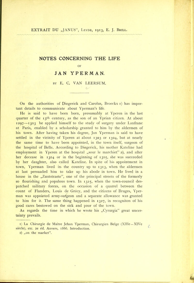 EXTRAIT DU „JANUS”, Leyde, 1913, E. J. Brill. NOTES CONCERNING THE LIFE OF JAN YPERMAN. by E. C. VAN LEERSUM. On the authorities of Diegerick and Carolus, Broeckx 1) has impor- tant details to communicate about Yperman’s life. He is said to have been born, presumably at Yperen in the last quarter of the 13*11 century, as the son of an Yprian Citizen. At about 1297—1303 he applied himself to the study of surgery under Lanfranc at Paris, enabled by a scholarship granted to him by the aldermen of his town. After having taken his degree, Jan Yperman is said to have settled in the vicinity of Yperen at about 1303 or 1304, but at nearly the same time to have been appointed, in the town itself, surgeon of the hospital of Belle. According to Diegerick, his mother Kateline had employment in Yperen at the hospital „sour le marchiet” 2), and after her decease in 1304 or in the beginning of 1305, she was succeeded by her daughter, also called Kateline. In spite of his appointment in town, Yperman lived in the country up to 1313, when the aldermen at last persuaded him to take up his abode in town. He lived in a house in the „Zuutstraete”, one of the principal streets of the formerly so flourishing and populous town. In 1325, when the town-council des- patched military forces, on the occasion of a quarrel between the count of Flanders, Louis de Grécy, and the citizens of Bruges, Yper- man was appointed army-sufgeon and a separate allowance was granted to him for it. The same thing happened in 1327, in recogniton of his good cares bestowed on the sick and poor of the town. As regards the time in which he wrote his „Cyrurgia” great uncer- tainty prevails. 1) La Chirurgie de Maitre Jehan Yperman, Chirurgien Beige (XlIIe —XlVe siècle), etc. 2e éd. Anvers, 1866. Introduction. 2) „on the market”.