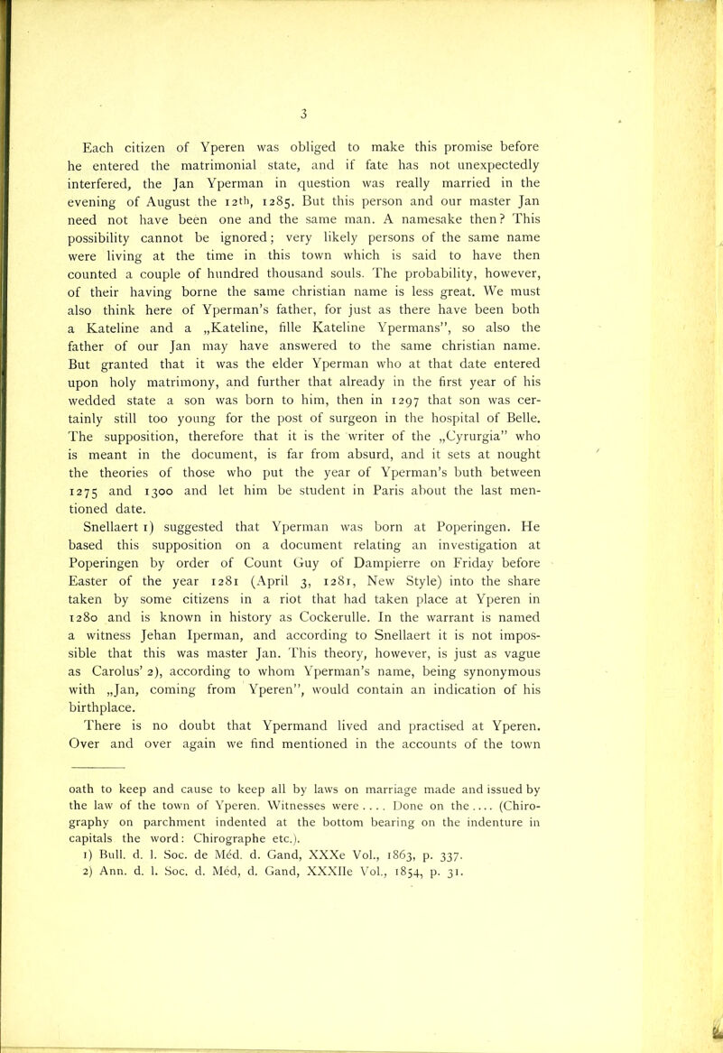 Each citizen of Yperen was obliged to make this promise before he entered the matrimonial state, and if fate has not unexpectedly interfered, the Jan Yperman in question was really married in the evening of August the i2th, 1285. But this person and our master Jan need not have been one and the same man. A namesake then ? This possibility cannot be ignored; very likely persons of the same name were living at the time in this town which is said to have then counted a couple of hundred thousand souls. The probability, however, of their having borne the same christian name is less great. We must also think here of Yperman’s father, for just as there have been both a Kateline and a „Kateline, fille Kateline Ypermans”, so also the father of our Jan may have answered to the same christian name. But granted that it was the elder Yperman who at that date entered upon holy matrimony, and further that already in the first year of his wedded state a son was born to him, then in 1297 that son was cer- tainly still too young for the post of surgeon in the hospital of Belle. The supposition, therefore that it is the writer of the „Cyrurgia” who is meant in the document, is far from absurd, and it sets at nought the theories of those who put the year of Yperman’s buth between 1275 and 1300 and let him be student in Paris about the last men- tioned date. Snellaert 1) suggested that Yperman was born at Poperingen. He based this supposition on a document relating an investigation at Poperingen by order of Count Guy of Dampierre on Friday before Easter of the year 1281 (April 3, 1281, New Style) into the share taken by some citizens in a riot that had taken place at Yperen in 1280 and is known in history as Cockerulle. In the warrant is named a witness Jehan Iperman, and according to Snellaert it is not impos- sible that this was master Jan. This theory, however, is just as vague as Carolus’ 2), according to whom Yperman’s name, being synonymous with „Jan, coming from Yperen”, would contain an indication of his birthplace. There is no doubt that Ypermand lived and practised at Yperen. Over and over again we hnd mentioned in the accounts of the town oath to keep and cause to keep all by laws on marriage made and issued by the law of the town of Yperen. Witnesses were.... Done on the.... (Chiro- graphy on parchment indented at the bottom bearing on the indenture in capitals the word: Chirographe etc.). 1) Buil. d. 1. Soc. de Méd. d. Gand, XXXe Vol., 1863, p. 337. 2) Ann. d. 1. Soc. d. Méd, d. Gand, XXXIIe Vol, 1854, p. 31.