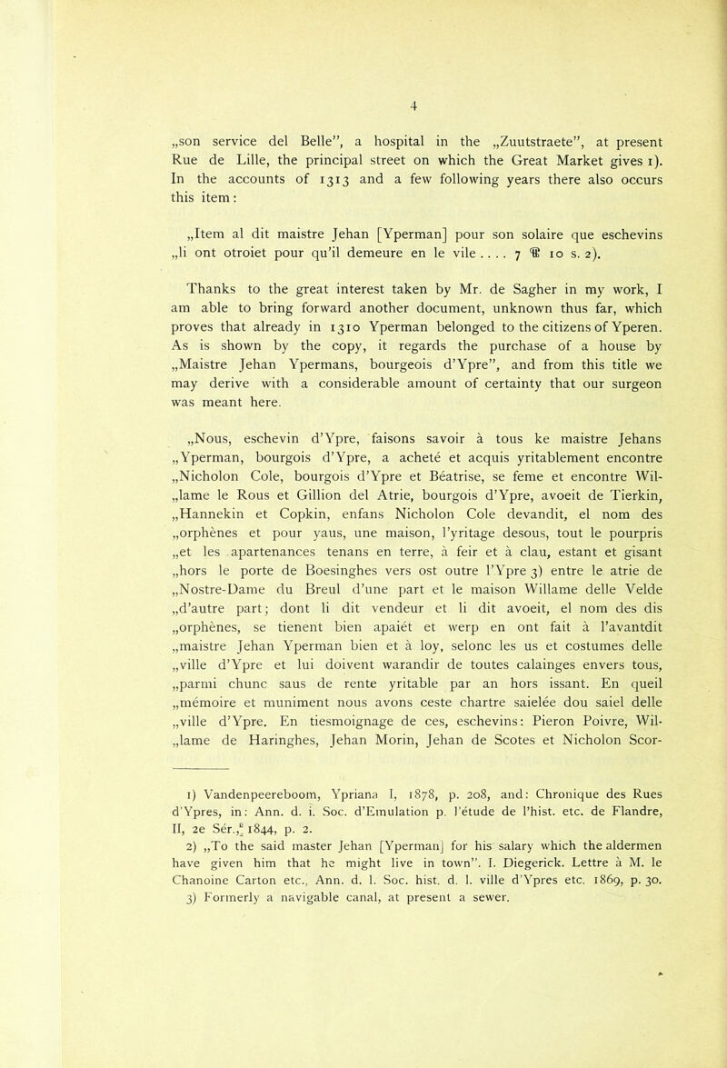 „son service del Belle”, a hospital in the „Zuutstraete”, at present Rue de Lille, the principal Street on which the Great Market gives i). In the accounts of 1313 and a few foliowing years there also occurs this item: „Item al dit maistre Jehan [Yperman] pour son solaire que eschevins „li ont otroiet pour qu’il demeure en le vile .... 7 'ffi 10 s. 2). Thanks to the great interest taken by Mr. de Sagher in my work, I am able to bring forward another document, unknown thus far, which proves that already in 1310 Yperman belonged to the citizens of Yperen. As is shown by the copy, it regards the purchase of a house by „Maistre Jehan Ypermans, bourgeois d’Ypre”, and from this title we may derive with a considerable amount of certainty that our surgeon was meant here. „Nous, eschevin d’Ypre, faisons savoir a tous ke maistre Jehans „Yperman, bourgois d’Ypre, a acheté et acquis yritablement encontre „Nicholon Cole, bourgois d’Ypre et Béatrise, se feme et encontre Wil- „lame le Rous et Gillion del Atrie, bourgois d’Ypre, avoeit de Tierkin, „Hannekin et Copkin, enfans Nicholon Cole devandit, el nom des „orphènes et pour yaus, une maison, 1’yritage desous, tout le pourpris „et les apartenances tenans en terre, a feir et a clau, estant et gisant „hors le porte de Boesinghes vers ost outre 1’Ypre 3) entre le atrie de „Nostre-Dame du Breul d’une part et le maison Willame delle Velde „d’autre part; dont li dit vendeur et li dit avoeit, el nom des dis „orphènes, se tienent bien apaiét et werp en ont fait a 1’avantdit „maistre Jehan Yperman bien et a loy, selonc les us et costumes delle „ville d’Ypre et lui doivent warandir de toutes calainges envers tous, „parmi chunc saus de rente yritable par an hors issant. En queil „mémoire et muniment nous avons ceste chartre saielée dou saiel delle „ville d’Ypre. En tiesmoignage de ces, eschevins: Pieron Poivre, Wil- „lame de Haringhes, Jehan Morin, Jehan de Scotes et Nicholon Scor- 1) Vandenpeereboom, Ypriana I, 1878, p. 208, and: Chronique des Rues d'Ypres, in: Ann. d. i. Soc. d’Emulation p. 1’étude de 1’hist. etc. de Flandre, II, 2e Sér.,“ 1844, p. 2. 2) „To the said master Jehan [Yperman] for his salary which the aldermen have given him that he might live in town”. I. Diegerick. Lettre a M. le Chanoine Carton etc., Ann. d. 1. Soc. hist. d. 1. ville d’Ypres etc. 1869, p. 30. 3) Fonnerly a navigable canal, at present a sewer.