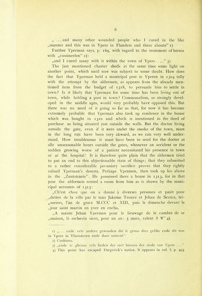 „....and many other wounded people who I cured in the like „manner and this was in Ypere in Flanders and there abouts” i). Further Yperman says, p. 169, with regard to the treatment of hernia with „cussineelen” 2): „and I cured many with it within the town of Ypere ...” 3). The just mentioned charter sheds at the same time some light on another point, which until now was subject to some doubt. How does the fact that Yperman held a municipal post in Yperen in 1304 tally with the attempt by the aldermen, as appears from the already men- tioned item from the budget of 1318, to persuade him to settle in town? Is it likely that Yperman for some time has been living out of town, while holding a post in town? Communalism, so strongly devel- oped in the middle ages, would very probably have opposed this. But there was no need of it going so far as that, for now it has become extremely probable that Yperman also took up residence in the house which was bought in 1310 and which is mentioned in the deed of purchase as being situated just outside the walls. But the doctor living outside the gate, even if it were under the smoke of the town, must in the long run have been very akward, as we can very well under- stand. How troublesome it must have been to send for the docter at alle unseasonable hours outside the gates, whenever an accident or the sudden growing worse of a patiënt necessitated his presence in town or at the hospital! It is therefore quite plain that the aldermen tried to put an end to this objectionable state of things; that they submitted to a rather considerable pecuniary sacrifice proves that they rightly valued Yperman’s deserts. Perhaps Yperman, then took up his above in the „Zuutstraete”. He possessed there a house in 1313, for in that year the aldermen rented a room from him as is shown by the muni- cipal accounts of 1313: „Ch’est chou que on a donné a diverses persones et paiét pour „dettes de la ville par le tans Jakeme Trouvé et Jehan de Scotes, tré- „soriers, 1’an de grace M.CCC et XIII, puis le dimenche devant le „jour saint martin en yver en encha. „A maiste Jehan Yperman pour le lieuwage de le cambre de se „maison, la eschevin sient, pour un an: 5 mars, valent 8 4). 1) . .. ende vele andere gewonden die ic genas dies gelike ende dit was in Ypere in Vlaenderen ende daer ontrent”. 2) Cushions. 3) „ende ic ghenas vele lieden der met binnen der stede van Ypere . .. .” 4) This point has escaped Diegerick’s notice. It appears in vol. I, p. 495
