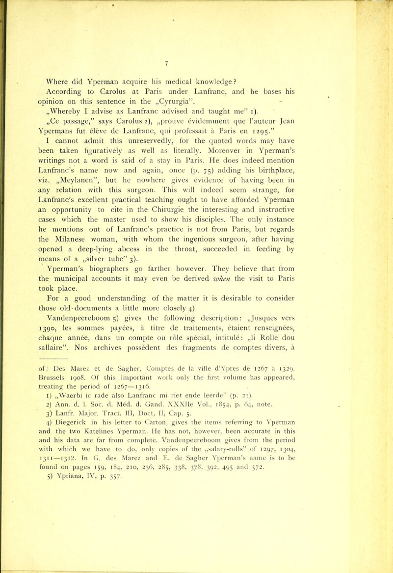 Where did Yperman acquire his medical knowledge ? According to Carolus at Paris under Lanfranc, and he bases his opinion on this sentence in the „Cyrurgia”. „Whereby I advise as Lanfranc advised and taught me” i). „Ce passage, says Carolus 2), „prouve évidemment que 1’auteur Jean Ypermans fut élève de Lanfranc, qui professait a Paris en 1295.” I cannot admit this unreservedly, for the quoted words may have been taken figuratively as well as literally. Moreover in Yperman’s writings not a word is said of a stay in Paris. He does indeed mention Lanfranc’s name now and again, once (p. 75) adding his birthplace, viz. „Meylanen”, but he nowhere gives evidence of having been in any relation with this surgeon. This will indeed seem strange, for Lanfranc’s excellent practical teaching ought to have afforded Yperman an opportunity to cite in the Chirurgie the interesting and instructive cases which the master used to show his disciples. The only instance he mentions out of Lanfranc’s practice is not from Paris, but regards the Milanese woman, with whom the ingenious surgeon, after having opened a deep-lying abcess in the throat, succeeded in feeding by means of a „silver tube” 3). Yperman’s biographers go farther however. They believe that from the municipal accounts it may even be derived when the visit to Paris took place. For a good understanding of the matter it is desirable to consider those old-documents a little more closely 4). Vandenpeereboom 5) gives the following description: „Jusques vers 1390, les sommes payées, a titre de traitements, étaient renseignées, chaque année, dans un compte ou röle spécial, intitulé: „li Rolle dou sallaire”. Nos archives possèdent des fragments de comptes divers, a of: Des Marez et de Sagher, Comptes de la ville d’Ypres de 1267 a 1329. Brussels 1908. Of this important work only the first volume has appeared, treating the period of 1267—1316. 1) „Waerbi ic rade also Lanfranc mi riet ende leerde” (p. 21). 2) Ann. d. 1. Soc. cl. Méd. d. Gand. XXXIIe Vol., 1854, p. 64, note. 3) Lanfr. Major. Tract. III, Doet, II, Cap. 5. 4) Diegerick in his letter to Carton, gives the items referring to Yperman and the two Katelines Yperman. He has not, however, been accurate in this and his data are far from complete. Vandenpeereboom gives from the period with which we have to do, only copies of the „salary-rolls” of 1297, 1304, 1311 —1312. In G. des Marez and E. de Sagher Yperman’s name is to be found on pages 159, 184, 210, 236, 285, 338, 378, 392, 495 and 572. 5) Ypriana, IV, p. 357.