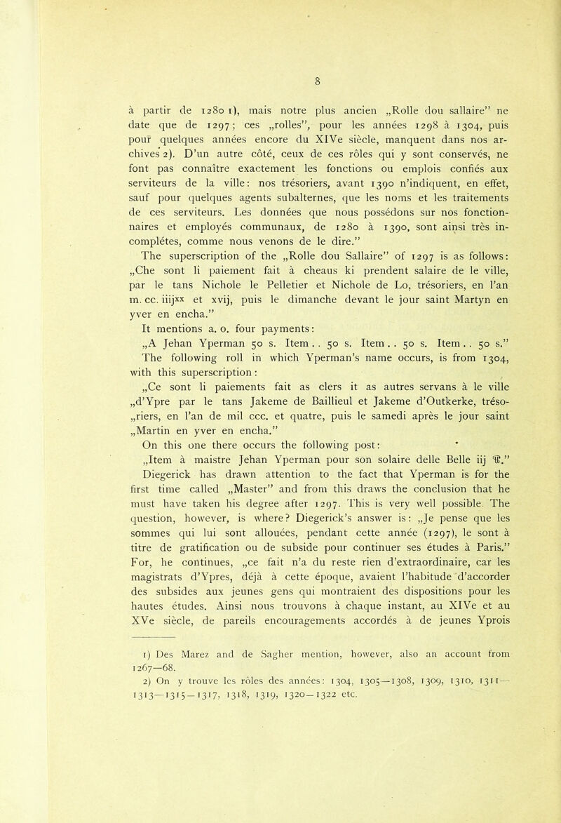 a partir de 1280 1), mais notre plus ancien „Rolle dou sallaire” ne date que de 1297; ces „rolles”, pour les années 1298 a 1304, puis pour quelques années encore du XIVe siècle, manquent dans nos ar- chives 2). D’un autre cöté, ceux de ces röles qui y sont conservés, ne font pas connaitre exactement les fonctions ou emplois confiés aux serviteurs de la ville: nos trésoriers, avant 1390 n’indiquent, en effet, sauf pour quelques agents subalternes, que les noms et les traitements de ces serviteurs. Les données que nous possédons sur nos fonction- naires et employés communaux, de 1280 a 1390, sont ainsi trés in- complétes, comme nous venons de le dire.” The superscription of the „Rolle dou Sallaire” of 1297 is as follows: „Che sont li paiement fait a cheaus ki prendent salaire de le ville, par le tans Nichole le Pelletier et Nichole de Lo, trésoriers, en 1’an in. cc. iiijxx et xvij, puis le dimanche devant le jour saint Martyn en yver en encha.” It mentions a. o. four payments: „A Jehan Yperman 50 s. Item.. 50 s. Item.. 50 s. Item.. 50 s.” The following roll in which Yperman’s name occurs, is from 1304, with this superscription : „Ce sont li paiements fait as clers it as autres servans a le ville „d’Ypre par le tans Jakeme de Baillieul et Jakeme d’Outkerke, tréso- „riers, en 1’an de mil ccc. et quatre, puis le samedi après le jour saint „Martin en yver en encha.” On this one there occurs the following post: „Item a maistre Jehan Yperman pour son solaire delle Belle iij '®.” Diegerick has dravvn attention to the fact that Yperman is for the first time called „Master” and from this draws the conclusion that he must have taken his degree after 1297. This is very well possible. The question, however, is where? Diegerick’s answer is: „Je pense que les sommes qui lui sont allouées, pendant cette année (1297), le sont a titre de gratification ou de subside pour continuer ses études a Paris.” For, he continues, „ce fait n’a du reste rien d’extraordinaire, car les magistrats d’Ypres, déja a cette époque, avaient 1’habitude d’accorder des subsides aux jeunes gens qui montraient des dispositions pour les hautes études. Ainsi nous trouvons a chaque instant, au XlVe et au XVe siècle, de pareils encouragements accordés a, de jeunes Yprois 1) Des Marez and de Sagher mention, however, also an account from 1267—68. 2) On y trouve les róles des années: 1304, 1305 — 1308, 1309, 1310, 1311 — I3I3—I3I5-I3I7, O18, 1319, 1320-1322 etc.