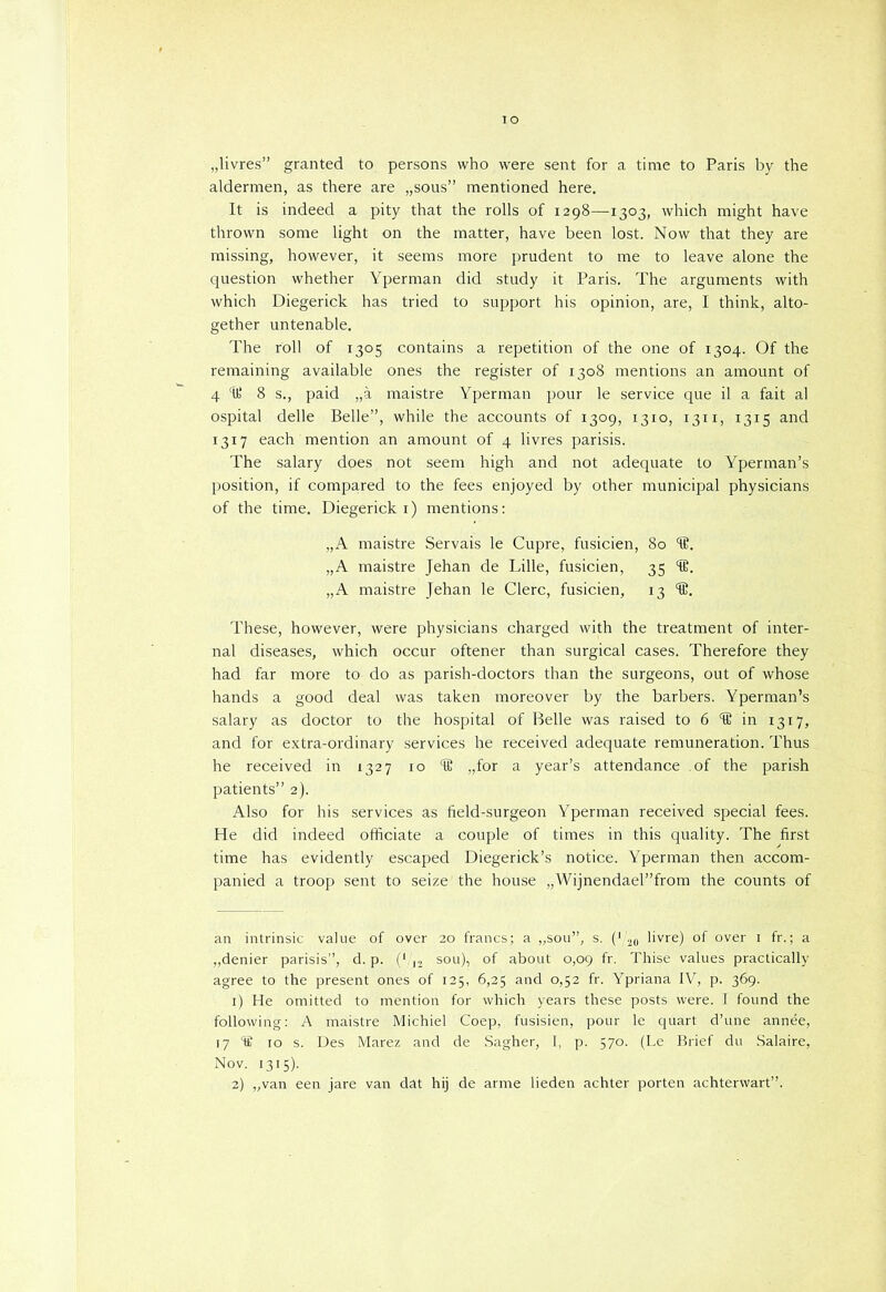 „livres” granted to persons who were sent for a time to Paris by the aldermen, as there are „sous” mentioned here. It is indeed a pity that the rolls of 1298—1303, which might have throvvn sorae light 011 the matter, have been lost. Now that they are missing, however, it seems more prudent to me to leave alone the question whether Yperman did study it Paris. The arguments with which Diegerick has tried to support his opinion, are, I think, alto- gether untenable. The roll of 1305 contains a repetition of the one of 1304. Of the remaining available ones the register of 1308 mentions an amount of 4 HU 8 s., paid „a maistre Yperman pour le service que il a fait al ospital delle Belle”, while the accounts of 1309, 1310, 1311, 1315 and 1317 each mention an amount of 4 livres parisis. The salary does not seem high and not adequate to Yperman’s position, if compared to the fees enjoyed by other municipal physicians of the time. Diegerick 1) mentions: „A maistre Servais le Cupre, fusicien, 80 HE. „A maistre Jehan de Lille, fusicien, 35 HU. „A maistre Jehan le Clerc, fusicien, 13 HE. These, however, were physicians charged with the treatment of inter- na! diseases, which occur oftener than surgical cases. Therefore they had far more to do as parish-doctors than the surgeons, out of whose hands a good deal was taken moreover by the barbers. Yperman’s salary as doctor to the hospital of Belle was raised to 6 HE in 1317, and for extra-ordinary services he received adequate remuneration. Thus he received in 1327 10 HE „for a year’s attendance of the parish patients” 2). Also for his services as field-surgeon Yperman received special fees. He did indeed officiate a couple of times in this quality. The first time has evidently escaped Diegerick’s notice. Yperman then accom- panied a troop sent to seize the house „WijnendaeP’from the counts of an intrinsic value of over 20 francs; a „sou”, s. (' livre) of over 1 fr.; a „denier parisis”, d. p. (' ,2 sou), of about 0,09 fr. Thise values practically agree to the present ones of 125, 6,25 and 0,52 fr. Ypriana IV, p. 369. 1) He omitted to mention for which years these posts were. I found the following: A maistre Michiel Coep, fusisien, pour le quart d’une année, 17 HÈ 10 s. Des Marez and de Sagher, I, p. 570. (Le Brief du Salaire, Nov. 1315). 2) „van een jare van dat hij de arme lieden achter porten achterwart”.