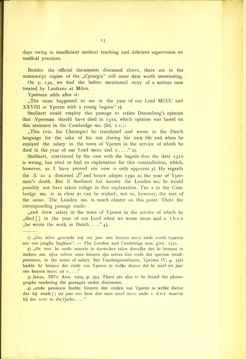 r3 days owing to insufficiënt medical teaching and deficiënt supervision on medical practices. Besides the official documents discussed above, there are in the manuscript copies of the „Cyrurgia” still some data worth mentioning. On p. 130, we find the before mentioned story of a serious case treated by Lanfranc at Milan. Yperman adds after it: „The same happened to me in the year of our Lord MCCC and XXVIII at Yperen with a young beguin” 1). Snellaert could employ this passage to refute Daremberg’s opinion that Yperman should have died in 1310, which opinion was based on this sentence in the Cambridge ms. (fol. 1 v.): „This (viz. his Chirurgie) he translated and wrote in the Dutch language for the saké of his son during his own life and when he enjoyed the salary in the town of Yperen in the service of which he died in the year of our Lord mccc and x . . . 2). Snellaert, convinced by the case with the beguin that the date 1310 is wrong, has tried to find an explanation for this contradiction, which, however, as I have proved ere now is only apparent 3). He regards the X as a distorted ■/? and hence adopts 1350 as the year of Yper- man’s death. But if Snellaert hat known the Londen ms. he would possibly not have taken refuge in this explanation. The x in the Cam- bridge ms. is as clear as can be wished; not so, however, the text of the same. The Londen ms. is much clearer on this point. There the corresponding passage reads: „and drew salary in the town of Yperen in the service of which he „died [.] in the year of our Lord when we wrote mccc and x then „he wrote the work in Dutch . . . .” 4). 1) „Dat selve gesciede mij int jaer ons heeren mccc ende xxviii typeren ane ene jonghe beghine’’. — The London and Cambridge mss. give: 1321. 2) „dit troc hi ende maecte in dyetscher talen dewelke dat hi bestont te maken om zijns selves zone binnen zijn zelves live ende dat specion (read: pensioen, in the sense of salary. See Vandenpeereboom, Ypriana IV, p. 356) hadde hi binnen der stede van Yperen in welke dienst dat hi sterf int jaer ons heeren mccc en x .. ..” 3) Janus, XlVe Ann. 1909, p. 393. There are also to be found the photo- graphs rendering the passages under discussion. 4) „ende pensioen hadde binnen der steden van Yperen in welke dienst dat hij sterft [.] int jaer ons here doe men scref mccc ende x doe maecte hij dat werc in die[t]sche . . ..”