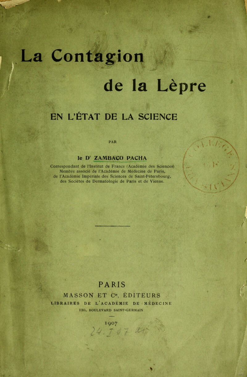 Contagion de la Lèpre EN L’ÉTAT DE LA SCIENCE PAR le Dr ZAMBACO PACHA Correspondant de l’Institut de France (Académie des Sciences) 1 Membre associé de l’Académie de Médecine de Paris, de l’Académie Impériale des Sciences de Saint-Pétersbourg, des Sociétés de Dermatologie de Paris et de Vienne. PARIS MASSON ET O, ÉDITEURS LIBRAIRES DE L’ACADÉMIE DE MÉDECINE 120, BOULEVARD SAINT-GERMAIN 1907 Y