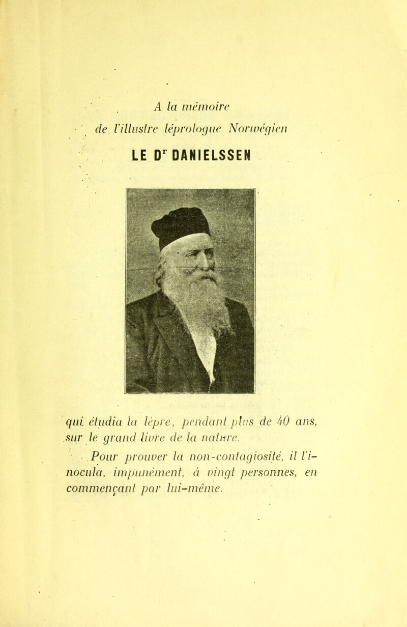 A la mémoire de, l'illustre léprologue Norwégien LE Dr DANIELSSEN qui. étudia la lèpre, pendant plus de 40 ans, sur le grand livre de la nature. Pour prouver la non-contagiosité, il l'i- nocula, impunément, à vingt personnes, en commençant par lui-même.