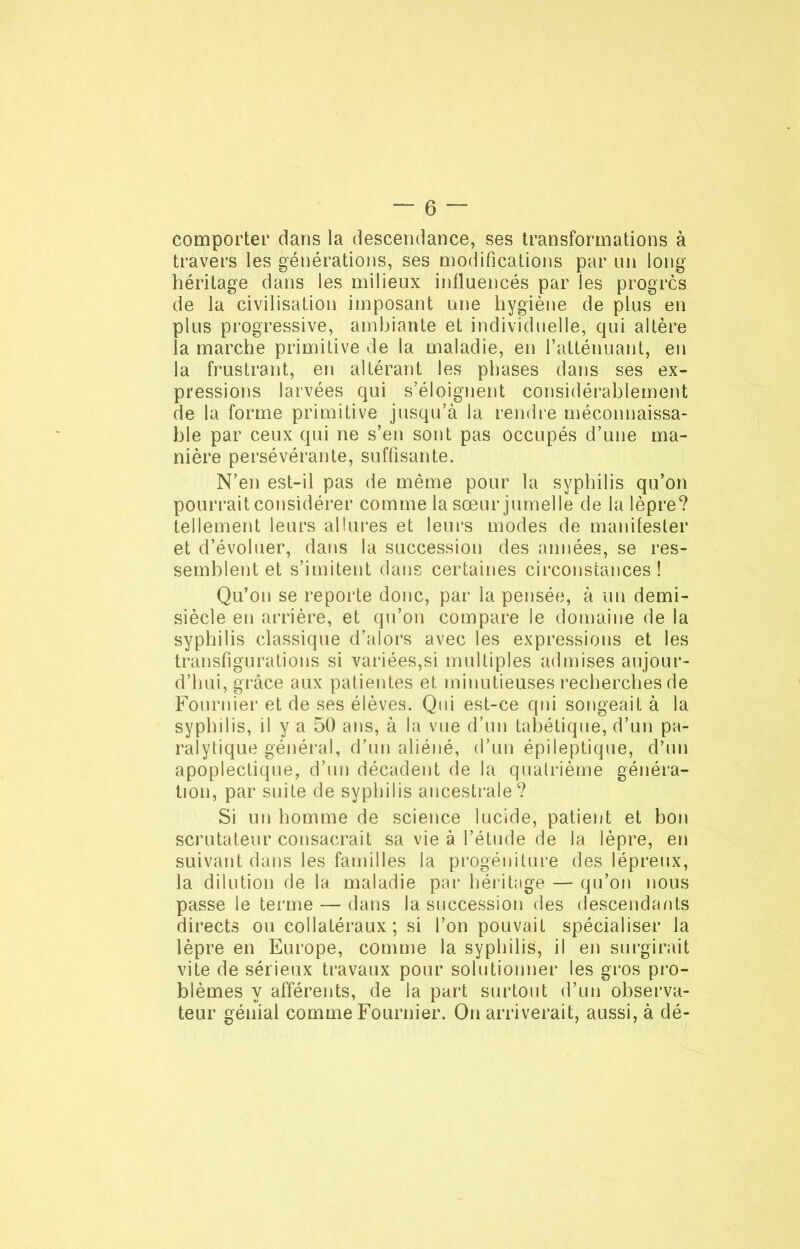 comporter dans la descendance, ses transformations à travers les générations, ses modifications par un long héritage dans les milieux influencés par les progrès de la civilisation imposant une hygiène de plus en plus progressive, ambiante et individuelle, qui altère la marche primitive de la maladie, en l’atténuant, en la frustrant, en altérant les phases dans ses ex- pressions larvées qui s’éloignent considérablement de la forme primitive jusqu’à la rendre méconnaissa- ble par ceux qui ne s’en sont pas occupés d’une ma- nière persévérante, suffisante. N’en est-il pas de même pour la syphilis qu’on pourrait considérer comme la sœur jumelle de la lèpre? tellement leurs allures et leurs modes de manifester et d’évoluer, dans la succession des années, se res- semblent et s’imitent dans certaines circonstances ! Qu’on se reporte donc, par la pensée, à un demi- siècle en arrière, et qu’on compare le domaine de la syphilis classique d’alors avec les expressions et les transfigurations si variées,si multiples admises aujour- d’hui, grâce aux patientes et minutieuses recherches de Fournier et de ses élèves. Qui est-ce qui songeait à la syphilis, il y a 50 ans, à la vue d’un tabétique, d’un pa- ralytique général, d’un aliéné, d’un épileptique, d’un apoplectique, d’un décadent de la quatrième généra- tion, par suite de syphilis ancestrale? Si un homme de science lucide, patient et bon scrutateur consacrait sa vie à l’étude de la lèpre, en suivant dans les familles la progéniture des lépreux, la dilution de la maladie par héritage — qu’on nous passe le terme — dans la succession des descendants directs ou collatéraux; si l’on pouvait spécialiser la lèpre en Europe, comme la syphilis, il en surgirait vite de sérieux travaux pour solutionner les gros pro- blèmes y afférents, de la part surtout d’un observa- teur génial comme Fournier. On arriverait, aussi, à dé-