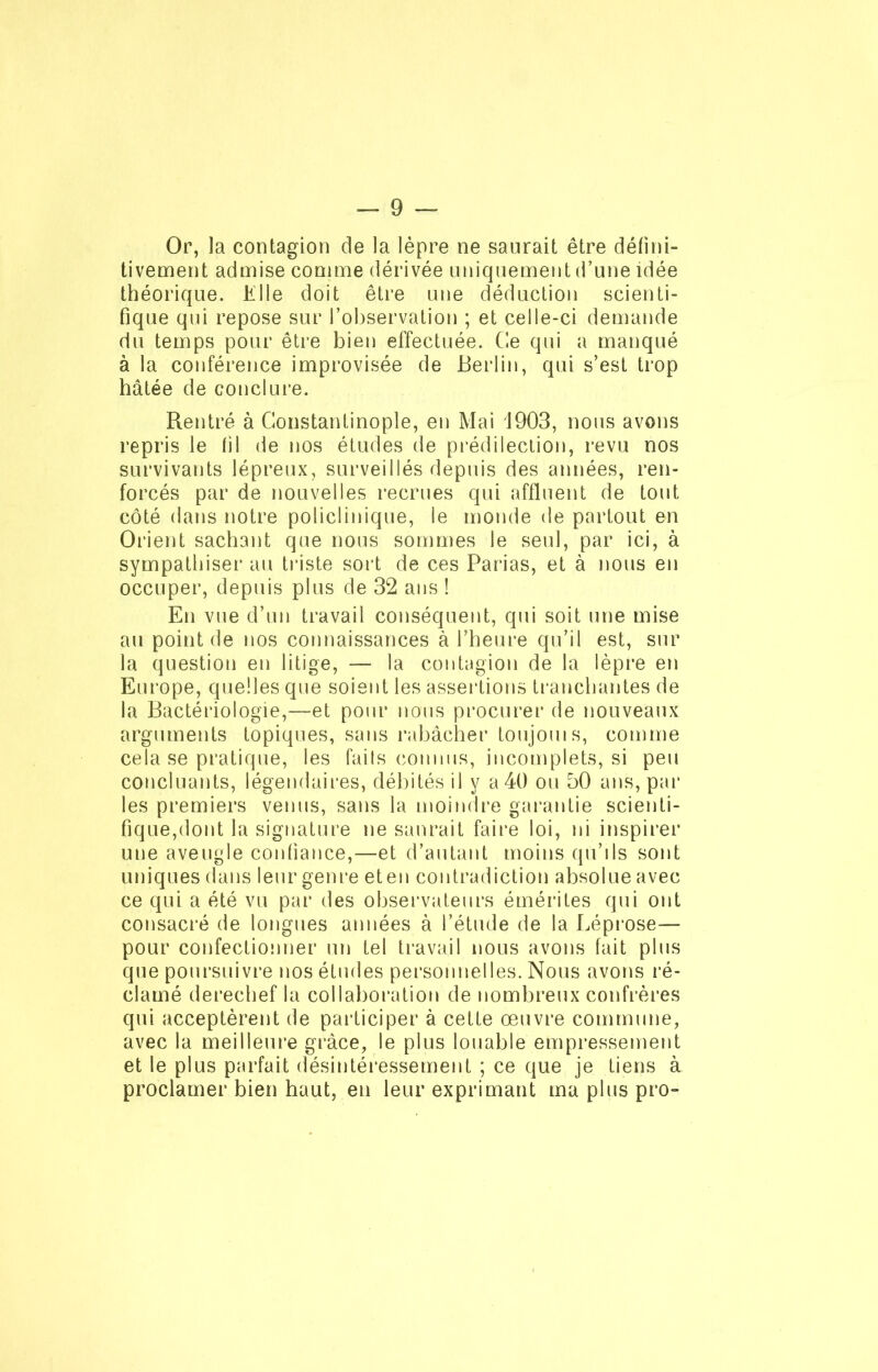 Or, la contagion de la lèpre ne saurait être défini- tivement admise comme dérivée uniquement d’une idée théorique. K1 le doit être une déduction scienti- fique qui repose sur l’observation ; et celle-ci demande du temps pour être bien effectuée. Ce qui a manqué à la conférence improvisée de Berlin, qui s’est trop hâtée de conclure. Rentré à Constantinople, en Mai 1903, nous avons repris le fil de nos études de prédilection, revu nos survivants lépreux, surveillés depuis des années, ren- forcés par de nouvelles recrues qui affluent de tout côté dans notre policlinique, le monde de partout en Orient sachant que nous sommes le seul, par ici, à sympathiser au triste sort de ces Parias, et à nous en occuper, depuis plus de 32 ans ! En vue d’un travail conséquent, qui soit une mise au point de nos connaissances à l’heure qu’il est, sur la question en litige, — la contagion de la lèpre en Europe, quelles que soient les assertions tranchantes de la Bactériologie,—et pour nous procurer de nouveaux arguments topiques, sans rabâcher toujouis, comme cela se pratique, les fails connus, incomplets, si peu concluants, légendaires, débités il y a 40 ou 50 ans, par les premiers venus, sans la moindre garantie scienti- fique,dont la signature ne saurait faire loi, ni inspirer une aveugle confiance,—et d’autant moins qu’ils sont uniques dans leur genre et en contradiction absolue avec ce qui a été vu par des observateurs émérites qui ont consacré de longues années à l’étude de la Léprose— pour confectionner un tel travail nous avons fait plus que poursuivre nos études personnelles. Nous avons ré- clamé derechef la collaboration de nombreux confrères qui acceptèrent de participer à cette œuvre commune, avec la meilleure grâce, le plus louable empressement et le plus parfait désintéressement ; ce que je tiens à proclamer bien haut, en leur exprimant ma plus pro-