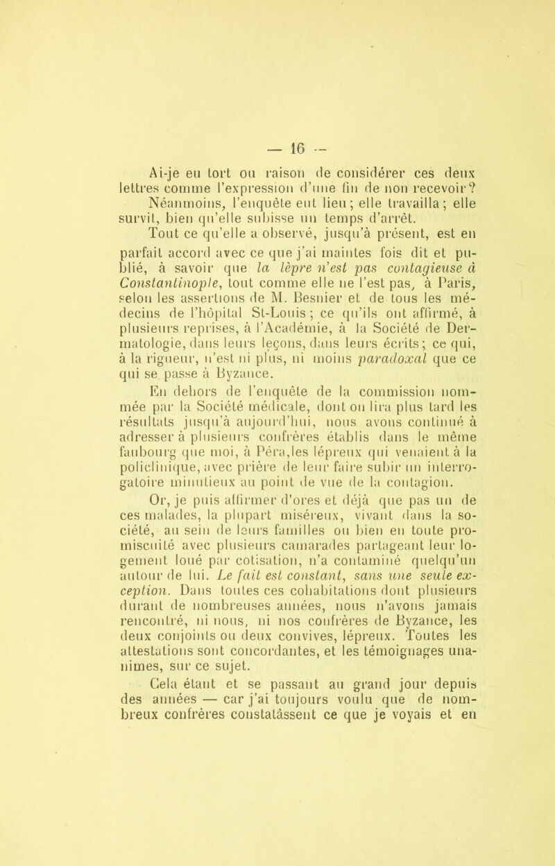 Ai-je eu tort ou raison de considérer ces deux lettres comme l’expression d’une fin de non recevoir? Néanmoins, l’enquête eut lieu; elle travailla; elle survit, bien qu’elle subisse un temps d’arrêt. Tout ce qu’elle a observé, jusqu’à présent, est en parfait accord avec ce que j’ai maintes fois dit et pu- blié, à savoir que la lèpre n'est pas contagieuse à Constantinople, tout comme elle ne l’est pas, à Paris, selon les assertions de M. Besnier et de tous les mé- decins de l’hôpital St-Louis; ce qu’ils ont affirmé, à plusieurs reprises, à l’Académie, à la Société de Der- matologie, dans leurs leçons, dans leurs écrits; ce qui, à la rigueur, n’est ni plus, ni moins paradoxal que ce qui se passe à Byzance. En dehors de l’enquête de la commission nom- mée par la Société médicale, dont on lira plus tard les résultats jusqu’à aujourd’hui, nous avons continué à adresser à plusieurs confrères établis dans le même faubourg que moi, à Péra,les lépreux qui venaient à la policlinique, avec prière de leur faire subir un interro- gatoire minutieux au point de vue de la contagion. Or, je puis affirmer d’ores et déjà que pas un de ces malades, la plupart miséreux, vivant dans la so- ciété, au sein de leurs familles ou bien en toute pro- miscuité avec plusieurs camarades partageant leur lo- gement loué par cotisation, n’a contaminé quelqu’un autour de lui. Le fait est constant, sans une seule ex- ception. Dans toutes ces cohabitations dont plusieurs durant de nombreuses années, nous n’avons jamais rencontré, ni nous, ni nos confrères de Byzance, les deux conjoints ou deux convives, lépreux. Toutes les attestations sont concordantes, et les témoignages una- nimes, sur ce sujet. Gela étant et se passant au grand jour depuis des années — car j’ai toujours voulu que de nom- breux confrères constatassent ce que je voyais et en