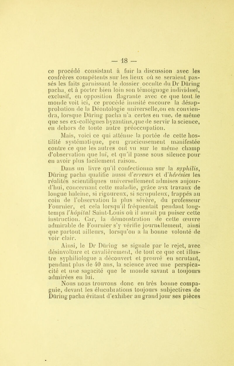 ce procédé consistant à fuir la discussion avec les confrères compétents sur les lieux où se seraient pas- sés les faits garnissant le dossier occulte du Dr Düring pacha, et à porter bien loin son témoignage individuel, exclusif, en opposition flagrante avec ce que tout le monde voit ici, ce procédé inusité encoure la désap- probation de la Déontologie universelle,on en convien- dra, lorsque Düring pacha n’a certes en vue, de même que ses ex-collègues byzantins,que de servir la science, en dehors de toute autre préoccupation. Mais, voici ce qui atténue la portée de cette hos- tilité systématique, peu gracieusement manifestée contre ce que les autres ont vu sur le même champ d’observation que lui', et qu’il passe sous silence pour en avoir plus facilement raison. Dans un livre qu’il confectionna sur la syphilis, Düring pacha qualifie aussi terreurs et d'hérésies les réalités scientifiques universellement admises aujour- d’hui, concernant cette maladie, grâce aux travaux de longue haleine, si rigoureux, si scrupuleux, frappés au coin de l’observation la plus sévère, du professeur Fournier, et cela lorsqu’il fréquentait pendant long- temps Vhôpital Saint-Louis où il aurait pu puiser cette instruction. Car, la démonstration de cette œuvre admirable de Fournier s’y vérifie journellement; ainsi que partout ailleurs, lorsqu’on a la bonne volonté de voir clair. Ainsi, le Dr Düring se signale par le rejet, avec désinvolture et cavalièrement, de tout ce que cet illus- tre syphiliologue a découvert et prouvé en scrutant, pendant plus de 40 ans, la science avec une perspica- cité et une sagacité que le monde savant a toujours admirées en lui. Nous nous trouvons donc en très bonne compa- gnie, devant les élucubiations toujours subjectives de Düring pacha évitant d’exhiber au grand jour ses pièces