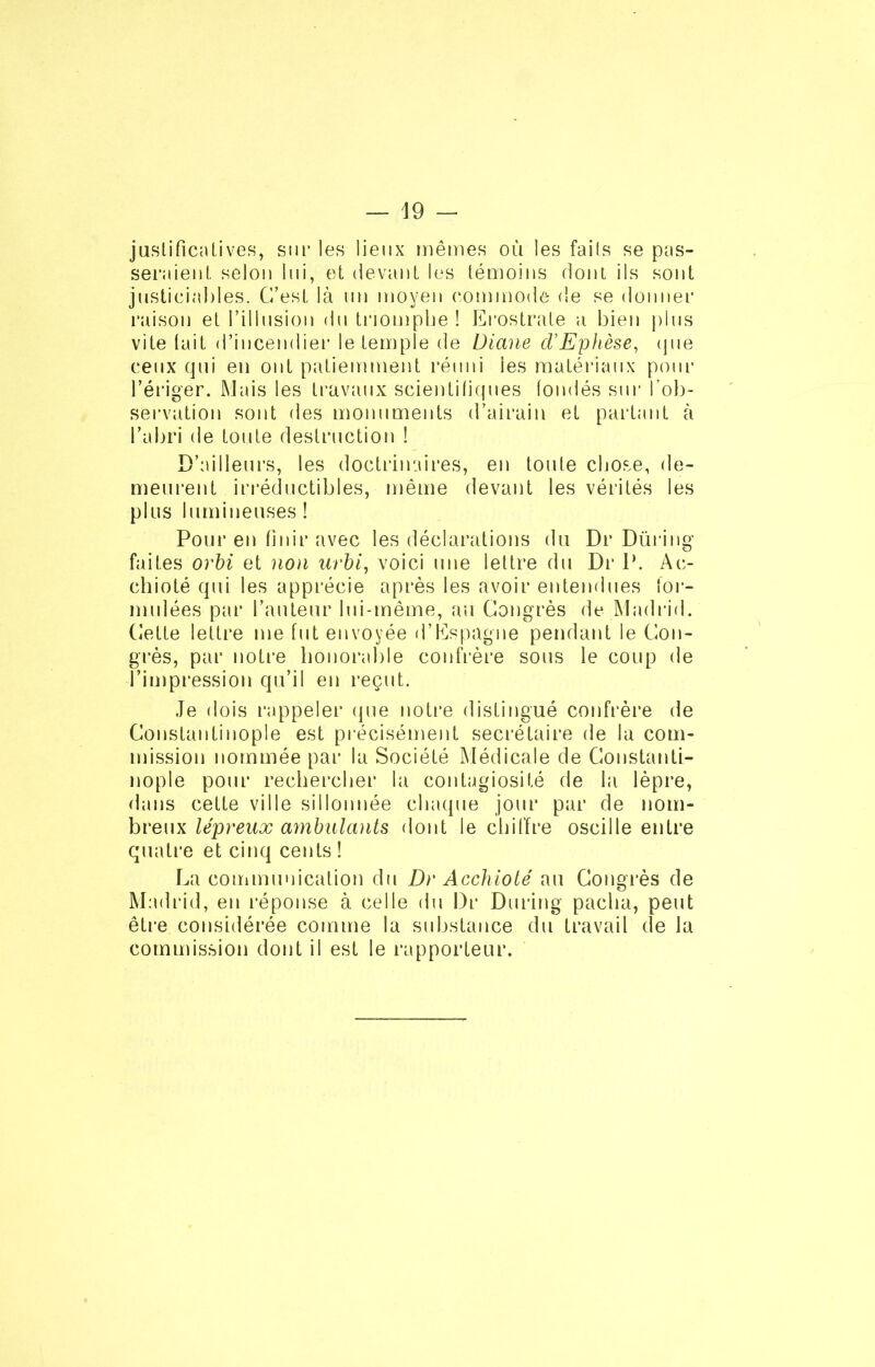 justificatives, sur les lieux mêmes ou les faits se pas- seraient. selon lui, et devant les témoins dont ils sont justiciables. C’est là un moyen commode de se donner raison et l’illusion du triomphe ! Erostrate a bien plus vite tait d’incendier le temple de Diane d’Ephèse, que ceux qui en ont patiemment réuni ies matériaux pour l’ériger. Mais les travaux scientifiques fondés sur l’ob- servation sont des monuments d’airain et partant à l’abri de toute destruction ! D’ailleurs, les doctrinaires, en toute chose, de- meurent irréductibles, même devant les vérités les plus lumineuses! Pour en finir avec les déclarations du Dr Düring faites orbi et non urbi, voici une lettre du Dr P. Ac- chioté qui les apprécie après les avoir entendues for- mulées par l’auteur lui-même, au Congrès de Madrid. Cette lettre me fut envoyée d’Espagne pendant le Con- grès, par notre honorable confrère sous le coup de l’impression qu’il en reçut. Je dois rappeler que notre distingué confrère de Constantinople est précisément secrétaire de la com- mission nommée par la Société Médicale de Constanti- nople pour rechercher la contagiosité de la lèpre, dans cette ville sillonnée chaque jour par de nom- breux lépreux ambulants dont le chiffre oscille entre quatre et cinq cents ! La communication du Dr Acchioté au Congrès de Madrid, en réponse à celle du Dr During pacha, peut être considérée comme la substance du travail de la commission dont il est le rapporteur.