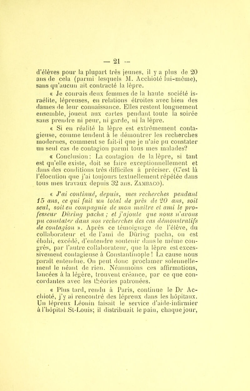 d’élèves pour la plupart très jeunes, il y a plus de 20 ans de cela (parmi lesquels M. Acchioté lui-même), sans qu’aucun ait contracté la lèpre. « Je connais deux femmes de la haute société is- raélite, lépreuses, en relations étroites avec bien des dames de leur connaissance. Elles restent longuement ensemble, jouent aux cartes pendant toute la soirée sans prendre ni peur, ni garde, ni la lèpre. « Si en réalité la lèpre est extrêmement conta- gieuse, comme tendent à le démontrer les recherches modernes, comment se fait-il que je n’aie pu constater un seul cas de contagion parmi tous mes malades? « Conclusion: La contagion de la lèpre, si tant est qu’elle existe, doit se faire exceptionnellement et dans des conditions très difficiles à préciser. (C’est là l’élocution que j’ai toujours textuellement répétée dans tous mes travaux depuis 32 ans. Zambaco). « J'ai continué, depuis, mes recherches pendant i5 ans, ce qui fait un total de près de ù20 ans, soit seul, soit en compagnie de mon maître et ami le pro- fesseur Düring pacha ; et f ajoute que nous n'avons pu constater dans nos recherches des cas démonstratifs de contagion ». Après ce témoignage de l’élève, du collaborateur et de l’ami de Düring pacha, on est ébahi, excédé, d’entendre soutenir dans le même con- grès, par l’autre collaborateur, que la lèpre est exces- sivement contagieuse à Constantinople ! La cause nous paraît entendue. On peut donc proclamer solennelle- ment le néant de rien. Néanmoins ces affirmations, lancées à la légère, trouvent créance, par ce que con- cordantes avec les théories patronées. « Plus tard, rendu à Paris, continue le Dr Ac- cliioté, j’y ai rencontré des lépreux dans les hôpitaux. Un lépreux Léonin faisait le service d’aide-iniirmier à l’hôpital St-Louis; il distribuait le pain, chaque jour,