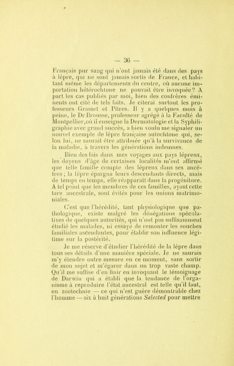 Français pur sang qui n’ont jamais été dans des pays à lèpre, qui ne sont jamais sortis de France, et habi- tant même les départements du centre, où aucune im- portation hétérochtone ne pouvait être invoquée? A part les cas publiés par moi, bien des confrères émi- nents ont cité de tels faits. Je citerai surtout les pro- fesseurs Grasset et Pitiés. Il y a quelques mois à peine, le Dr Brousse, professeur agrégé à la Faculté de Montpellier,où ii enseigne la Dermatologie et la Syphili- grapliieavec grand succès, a bien voulu me signaler un nouvel exemple de lèpre française autochtone qui, se- lon lui, ne saurait être attribuée qu’à la survivance de la maladie, à travers les générations indemnes. Bien des fois dans mes voyages aux pays lépreux, les doyens d’àge de certaines localités m’ont affirmé (pie telle famille compte des lépreux dans ses ancê- tres ; la lèpre épargna leurs descendants directs, mais de temps en temps, elle réapparaît dans la progéniture. A tel point que les membres de ces familles, ayant cette tare ancestrale, sont évités pour les unions matrimo- niales. C’est que l’hérédité, tant physiologique que pa- thologique, existe malgré les dénégations spécula- tives de quelques autorités, qui n’ont pas suffisamment étudié les malades, ni essayé de remonter les souches familiales ascendantes, pour établir son influence légi- time sur la postérité. Je me réserve d’étudier l’hérédité de la lèpre dans tous ses détails d’une manière spéciale. Je ne saurais m’y étendre outre mesure en ce moment, sans sortir de mon sujet et m’égarer dans un trop vaste champ. Qu’il me suffise d’en finir en invoquant le témoignage de Darwin qui a établi que la tendance de l’orga- nisme à reproduire l’état ancestral est telle qu’il faut, en zootechnie — ce qui n’est guère démontrable chez l’homme — six à huit générations Selected pour mettre