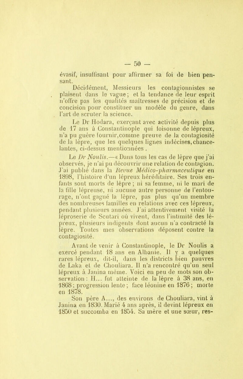 évasif, insuffisant pour affirmer sa foi de bien pen- sant. Décidément, Messieurs les contagionnistes se plaisent dans le vague; et la tendance de leur esprit n’offre pas les qualités maîtresses de précision et de concision pour constituer un modèle du genre, dans l’art de scruter la science. Le Dr Hodara, exerçant avec activité depuis plus de 17 ans à Constantinople qui foisonne de lépreux, rfa pu guère fournir,comme preuve de la contagiosité de la lèpre, que les quelques lignes indécises,chance- lantes, ci-dessus mentionnées. Le Dr Noulis.—«Dans tous les cas de lèpre que j’ai observés, je n’ai pu découvrir une relation de contagion. J’ai publié dans la Revue Médico-pharmaceutique en 1898, l’histoire d’un lépreux héréditaire. Ses trois en- fants sont morts de lèpre ; ni sa femme, ni le mari de la fille lépreuse, ni aucune autre personne de l’entou- rage, n’ont gagné la lèpre, pas plus qu’un membre des nombreuses familles en relations avec ces lépreux, pendant plusieurs années. J’ai attentivement visité la léproserie de Scutari où vivent, dans l’intimité des lé- preux, plusieurs indigents dont aucun n’a contracté la lèpre. Toutes mes observations déposent contre la contagiosité. Avant de venir à Constantinople, le Dr Noulis a exercé pendant 18 ans en Albanie. Il y a quelques rares lépreux, dit-il, dans les districts bien pauvres de Laka et de Chouliara. Il n’a rencontré qu’un seul lépreux à Janina même. Voici en peu de mots son ob- servation : H... fut atteinte de la lèpre à 38 ans, en 1868; progression lente; face léonine en 1876; morte en 1878. Son père A..., des environs de Chouliara, vint à Janina en 1830. Marié 4 ans après, il devint lépreux en 1850 et succomba en 1854. Sa mère et une sœur, res-