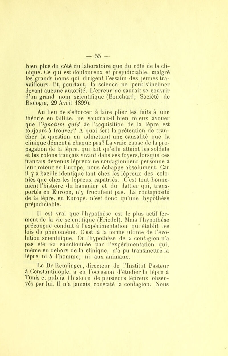 bien plus du côté du laboratoire que du côté de la cli- nique. Ce qui est douloureux et préjudiciable, malgré les grands noms qui dirigent l’essaim des jeunes tra- vailleurs. Et, pourtant, la science ne peut s’incliner devant aucune autorité. L’erreur ne saurait se couvrir d’un grand nom scientifique (Bouchard, Société de Biologie, 29 Avril 1899). Au lieu de s’efforcer à faire plier les faits à une théorie en faillite, ne vaudrait-il bien mieux avouer que Yignotum quid de l’acquisition de la lèpre est toujours à trouver? A quoi sert la prétention de tran- cher la question en admettant une causalité que la clinique dément à chaque pas? La vraie cause de la pro- pagation de la lèpre, qui fait qu’elle atteint les soldats et les colons français vivant dans ses foyers,lorsque ces français devenus lépreux ne contagionnent personne à leur retour en Europe, nous échappe absolument. Car il y a bacille identique tant chez les lépreux des colo- nies que chez les lépreux rapatriés. C’est tout bonne- ment l’histoire du bananier et du dattier qui, trans- portés en Europe, n'y fructifient pas. La contagiosité de la lèpre, en Europe, n’est donc qu’une hypothèse préjudiciable. Il est vrai que l’hypothèse est le plus actif fer- ment de la vie scientifique (Friedel). Mais l’hypothèse préconçue conduit à l’expérimentation qui établit les lois du phénomène. C’est là la forme ultime de l’évo- lution scientifique. Or l’hypothèse de la contagion n’a pas été ici sanctionnée par l’expérimentation qui, même en dehors de la clinique, n’a pu transmettre la lèpre ni à l’homme, ni aux animaux. Le Dr Remlinger, directeur de l’Institut Pasteur à Constantinople, a eu l’occasion d’étudier la lèpre à Tunis et publia l’histoire de plusieurs lépreux obser- vés par lui. 11 n’a jamais constaté la contagion. Nous