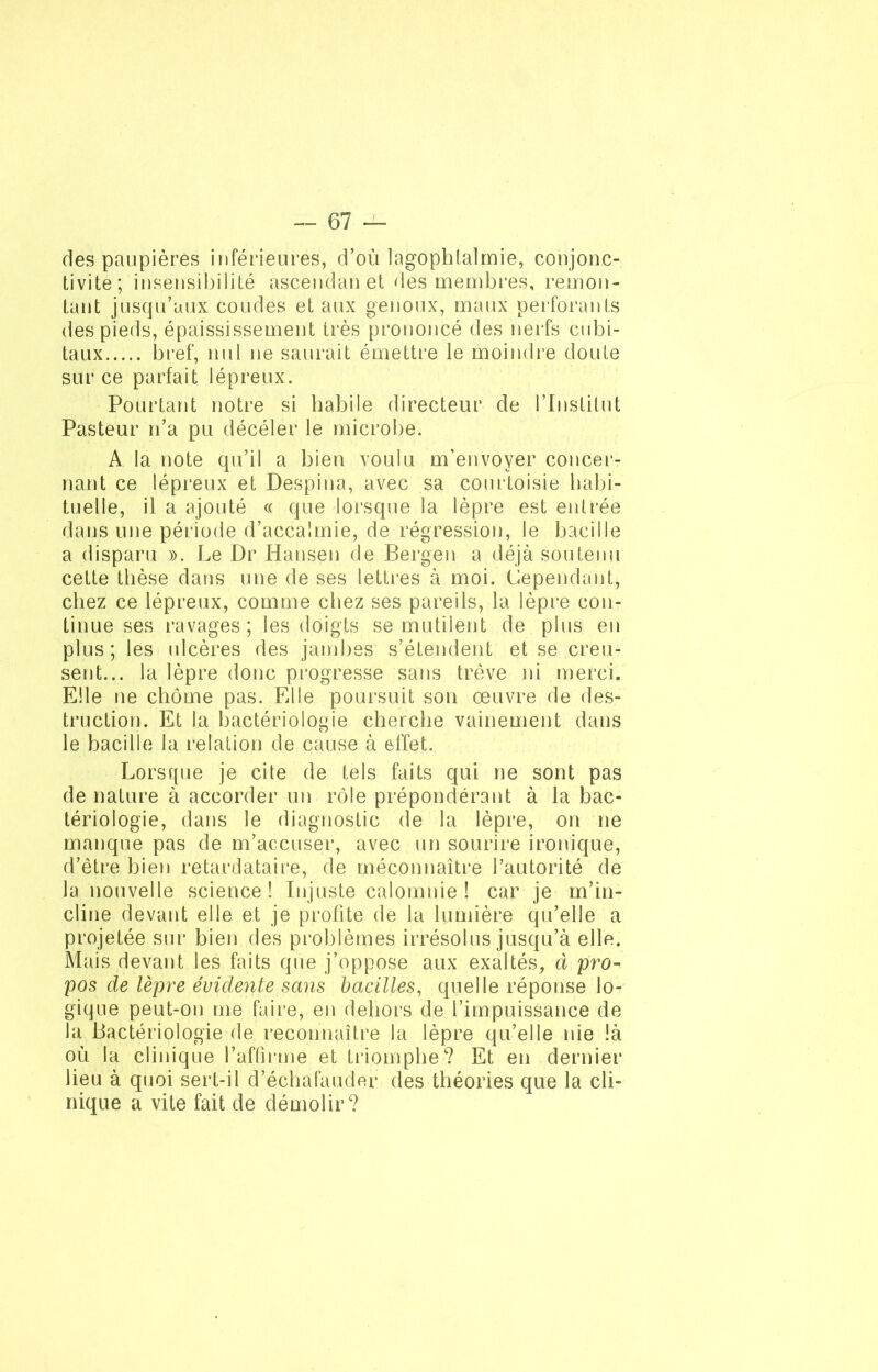 des paupières inférieures, d’où lagophtalmie, conjonc- tivite; insensibilité ascendan et des membres, remon- tant jusqu’aux coudes et aux genoux, maux perforants des pieds, épaississement très prononcé des nerfs cubi- taux bref, nul ne saurait émettre le moindre doute sur ce parfait lépreux. Pourtant notre si habile directeur de l’Institut Pasteur n’a pu déceler le microbe. A la note qu’il a bien voulu m’envoyer concer- nant ce lépreux et Despina, avec sa courtoisie habi- tuelle, il a ajouté « que lorsque la lèpre est entrée dans une période d’accalmie, de régression, le bacille a disparu ». Le Dr Hansen de Bergen a déjà soutenu cette thèse dans une de ses lettres à moi. Cependant, chez ce lépreux, comme chez ses pareils, la lèpre con- tinue ses ravages ; les doigts se mutilent de plus en plus; les ulcères des jambes s’étendent et se creu- sent... la lèpre donc progresse sans trêve ni merci. Elle ne chôme pas. Elle poursuit son œuvre de des- truction. Et la bactériologie cherche vainement dans le bacille la relation de cause à effet. Lorsque je cite de tels faits qui ne sont pas de nature à accorder un rôle prépondérant à la bac- tériologie, dans le diagnostic de la lèpre, on ne manque pas de m’accuser, avec un sourire ironique, d’être bien retardataire, de méconnaître l’autorité de la nouvelle science! Injuste calomnie ! car je m’in- cline devant elle et je profite de la lumière qu’elle a projetée sur bien des problèmes irrésolus jusqu’à elle. Mais devant les faits que j’oppose aux exaltés, à pro- pos de lèpre évidente sans bacilles, quelle réponse lo- gique peut-on me faire, en dehors de l’impuissance de la Bactériologie de reconnaître la lèpre qu’elle nie là où la clinique l’affirme et triomphe? Et en dernier lieu à quoi sert-il d’échafauder des théories que la cli- nique a vite fait de démolir?