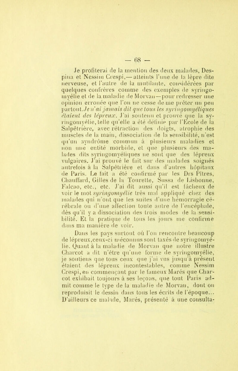 Je profiterai de la mention des deux malades, Des- pina et Nessim Crespi,— atteints Tune de la lèpre dite nerveuse, et fautre de la mutilante, considérées par quelques confrères comme des exemples de syringo- myélie et de la maladie de Morvan —pour redresser une opinion erronée que Ton ne cesse de me prêter un peu partout. Je n'ai jamais dit que tous les syringomyéliques étaient des lépreux. J’ai son tenu et prouvé que la sy- ringomyélie, telle qu’elle a été définie par l’Ecole de la Salpêtrière, avec rétraction des doigts, atrophie des muscles de la main, dissociation de la sensibilité, n’est qu’un syndrome commun à plusieurs maladies et non une entité morbide, et que plusieurs des ma- lades dits syringomyéliques ne sont que des lépreux vulgaires. J’ai prouvé le fait sur des malades soignés autrefois à la Salpêtrière et dans d’autres hôpitaux de Paris. Le fait a été confirmé par les Dis Pitres, Chauffard, Gilles de la Tourette, Sussa de Lisbonne, Falcao, etc., etc. J’ai dit aussi qu’il est fâcheux de voir le mot syringomyélie très mal appliqué chez des malades qui n’ont que les suites d’une hémorragie cé- rébrale ou d’une affection toute autre de l’encéphale, dès qu’il y a dissociation des trois modes de la sensi- bilité. Et la pratique de tous les jours me confirme dans ma manière de voir. Dans les pays surtout où l’on rencontre beaucoup de lépreux,ceux-ci méconnus sont taxés de syringomyé- lie. Quant à la maladie de Morvan que notre illustre Charcot a dit n’être qu’une forme de syringomyélie, je soutiens que tous ceux (pie j’ai vus jusqu’à présent étaient des lépreux incontestables, comme Nessim Crespi, en commençant par le fameux Marés que Char- cot exhibait toujours à ses leçons, que tout Paris ad- mit comme le type de la maladie de Morvan, dont on reproduisit le dessin dans tous les écrits de l’époque... D’ailleurs ce malade, Marés, présenté à une consulta-