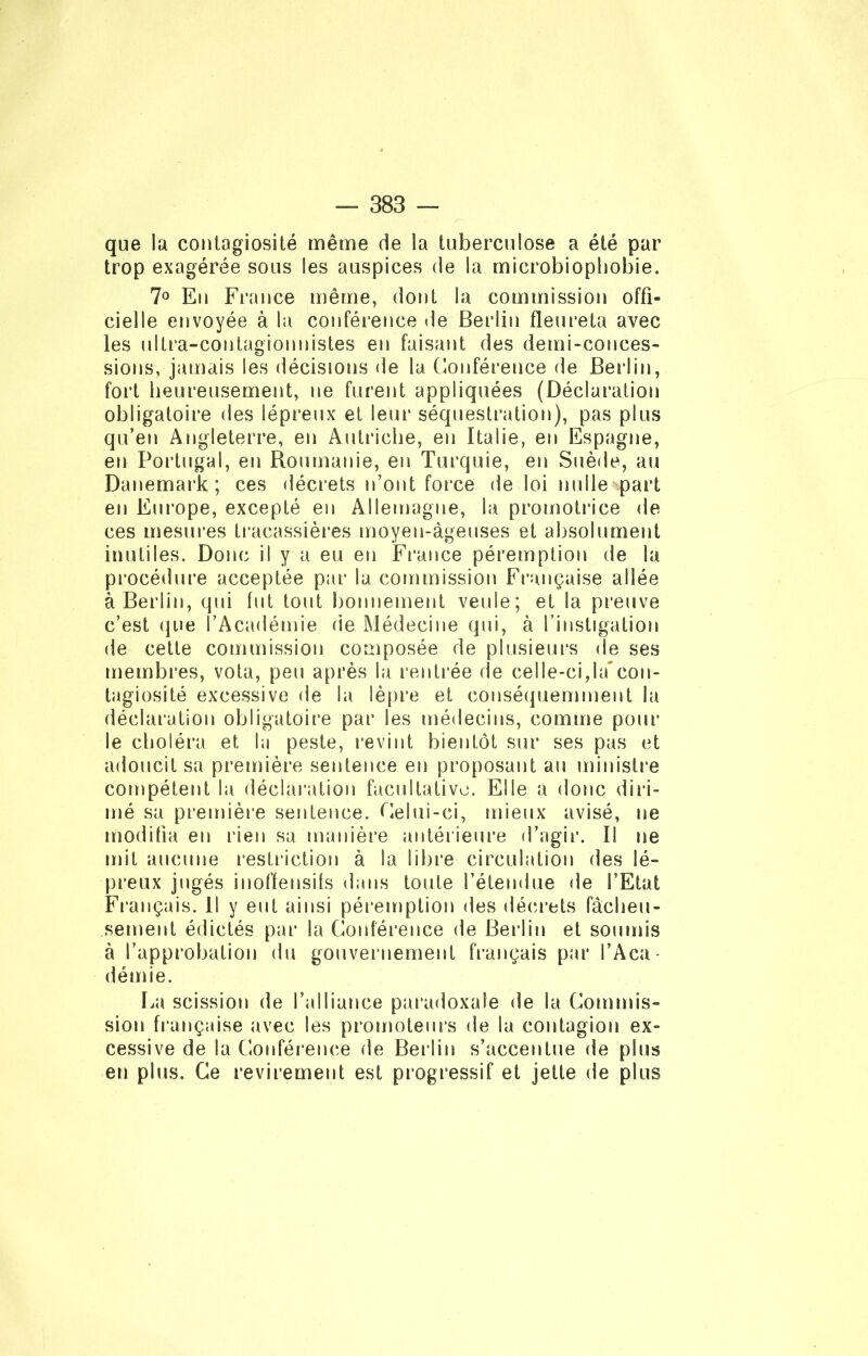 que la contagiosité même de la tuberculose a été par trop exagérée sous les auspices de la microbiophobie. 7° En France même, dont la commission offi- cielle envoyée à la conférence de Berlin fleure ta avec les ultra-contagionnistes en faisant des demi-conces- sions, jamais les décisions de la Conférence de Berlin, fort heureusement, ne furent appliquées (Déclaration obligatoire des lépreux et leur séquestration), pas plus qu’en Angleterre, en Autriche, en Italie, en Espagne, en Portugal, en Roumanie, en Turquie, en Suède, au Danemark; ces décrets n’ont force de loi nulle part en Europe, excepté en Allemagne, la promotrice de ces mesures tracassières moyen-àgeuses et absolument inutiles. Donc il y a eu en France péremption de la procédure acceptée par la commission Française allée à Berlin, qui fut tout bonnement veille; et la preuve c’est que l’Académie de Médecine qui, à l’instigation de cette commission composée de plusieurs de ses membres, vota, peu après la rentrée de celle-ci,la‘con- tagiosité excessive de la lèpre et conséquemment la déclaration obligatoire par les médecins, comme pour le choléra et la peste, revint bientôt sur ses pas et adoucit sa première sentence en proposant au ministre compétent la déclaration facultative. Elle a donc diri- mé sa première sentence. Celui-ci, mieux avisé, ne modifia en rien sa manière antérieure d’agir. Il ne mit aucune restriction à la libre circulation des lé- preux jugés inoffensifs dans toute l’étendue de l’Etat Français. Il y eut ainsi péremption des décrets fâcheu- sement édictés par la Conférence de Berlin et soumis à l’approbation du gouvernement français par l’Aca- démie. La scission de l’alliance paradoxale de la Commis- sion française avec les promoteurs de la contagion ex- cessive de la Conférence de Berlin s’accentue de plus en plus. Ce revirement est progressif et jette de plus