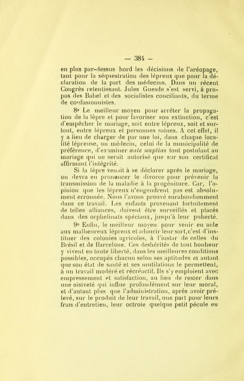 en pins par-dessus bord les décisions de l’aréopage, tant pour la séquestration des lépreux que pour la dé- claration de la part des médecins. Dans un récent Congrès retentissant, Jules Guesde s’est servi, à pro- pos des Babel et des socialistes conciliants, du terme de confusionnisles. 8° Le meilleur moyen pour arrêter la propaga- tion de la lèpre et pour favoriser son extinction, c’est d’empêcher le mariage, soit entre lépreux, soit et sur- tout, entre lépreux et personnes saines. A cet effet, il y a lieu de charger de par une loi, dans chaque loca- lité lépreuse, un médecin, celui de la municipalité de préférence, d’examiner ante miptiaa tout postulant au mariage qui ne serait autorisé que sur son certificat affirmant l’intégrité. Si la lèpre venait à se déclarer après le mariage, on devra en prononcer le divorce pour prévenir la transmission de la maladie à la progéniture. Car, l’o- pinion que les lépreux n’engendrent pas est absolu- ment erronnée. Nous l’avons prouvé surabondamment dans ce travail. Les enfants provenant fortuitement de telles alliances, doivent être surveillés et placés dans des orphelinats spéciaux, jusqu’à leur puberté. 9° Enfin, le meilleur moyen pour venir en aide aux malheureux lépreux et adoucir leur sort,c’est d’ins- tituer des colonies agricoles, à l’instar de celles du Brésil et de Barcelone. Ces déshérités de tout bonheur y vivent en toute libel lé, dans les meilleures conditions possibles, occupés chacun selon ses aptitudes et autant que son état de santé eL ses mutilations le permettent, à un travail modéré et récréaclif. Ils s’y emploient avec empressement et satisfaction, au lieu de rester dans une oisiveté qui influe profondément sur leur moral, et d’autant plus que l’administration, après avoir pré- levé, sur le produit de leur travail, une part pour leurs frais d’entretien, leur octroie quelque petit pécule en