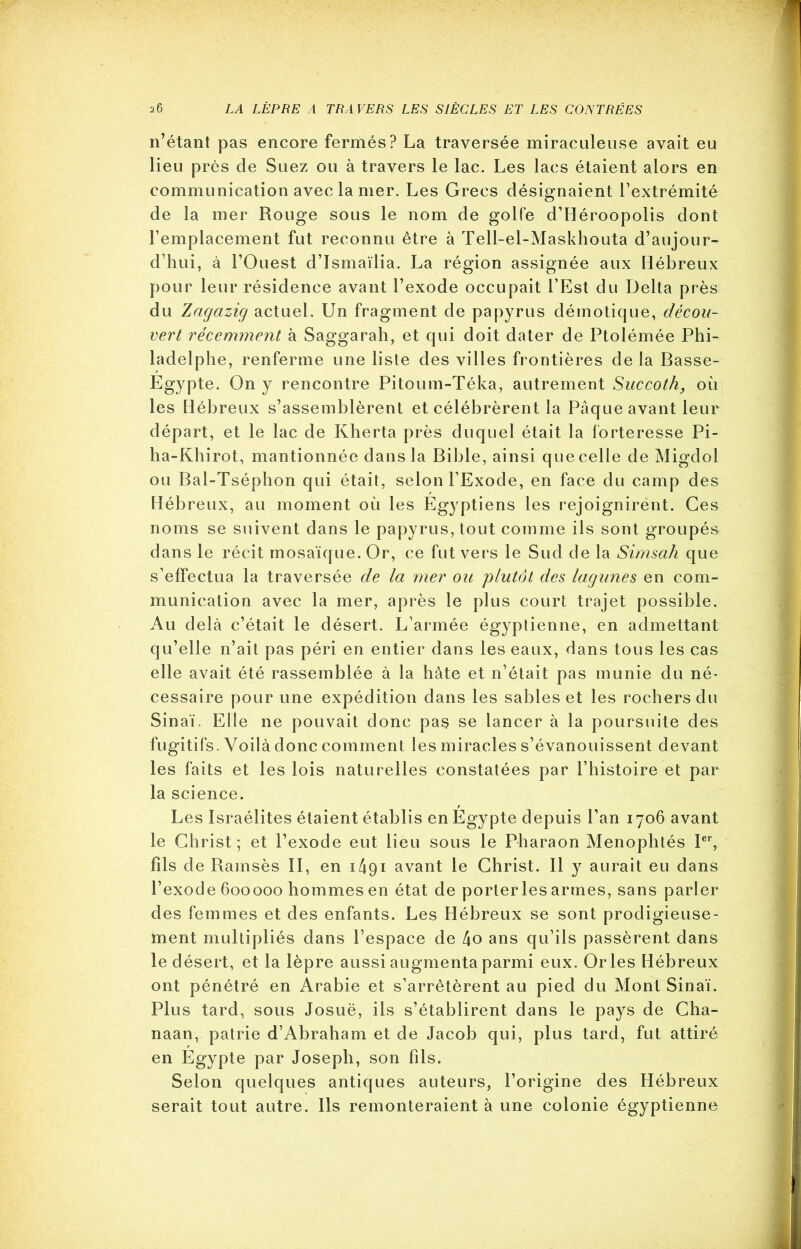 n’étant pas encore fermés? La traversée miraculeuse avait eu lieu près de Suez ou à travers le lac. Les lacs étaient alors en communication avec la mer. Les Grecs désignaient l’extrémité de la mer Rouge sous le nom de golfe d’Héroopolis dont l’emplacement fut reconnu être à Tell-el-Maskhouta d’aujour- d’hui, à l’Ouest d’Ismaïlia. La région assignée aux Hébreux pour leur résidence avant l’exode occupait l’Est du Delta près du Zagazig actuel. Un fragment de papyrus démotique, décou- vert récemment à Saggarah, et qui doit dater de Ptolémée Phi- ladelphe, renferme une liste des villes frontières de la Basse- Egypte. On y rencontre Pitoum-Téka, autrement Succoth, où les Hébreux s’assemblèrent et célébrèrent la Pâque avant leur départ, et le lac de Kherta près duquel était la forteresse Pi- ha-Khirot, mantionnée dans la Bible, ainsi que celle de Migdol ou Bal-Tséphon qui était, selon l’Exode, en face du camp des Hébreux, au moment où les Egyptiens les rejoignirent. Ces noms se suivent dans le papyrus, tout comme ils sont groupés dans le récit mosaïque. Or, ce fut vers le Sud de la Simsah que s’effectua la traversée de la mer ou plutôt des lagunes en com- munication avec la mer, après le plus court trajet possible. Au delà c’était le désert. L’armée égyptienne, en admettant qu’elle n’ait pas péri en entier dans les eaux, dans tous les cas elle avait été rassemblée à la hâte et n’était pas munie du né- cessaire pour une expédition dans les sables et les rochers du Sinaï. Elle ne pouvait donc pas se lancer à la poursuite des fugitifs. Voilà donc comment les miracles s’évanouissent devant les faits et les lois naturelles constatées par l’histoire et par la science. Les Israélites étaient établis en Egypte depuis l’an 1706 avant le Christ; et l’exode eut lieu sous le Pharaon Menophtés Ier, fils de Ramsès II, en 1^91 avant le Christ. Il y aurait eu dans l’exode 600000 hommes en état de porteries armes, sans parler des femmes et des enfants. Les Hébreux se sont prodigieuse- ment multipliés dans l’espace de [\o ans qu’ils passèrent dans le désert, et la lèpre aussi augmenta parmi eux. Or les Hébreux ont pénétré en Arabie et s’arrêtèrent au pied du Mont Sinaï. Plus tard, sous Josuë, ils s’établirent dans le pays de Cha- naan, patrie d’Abraham et de Jacob qui, plus tard, fut attiré en Egypte par Joseph, son fils. Selon quelques antiques auteurs, l’origine des Hébreux serait tout autre. Ils remonteraient à une colonie égyptienne