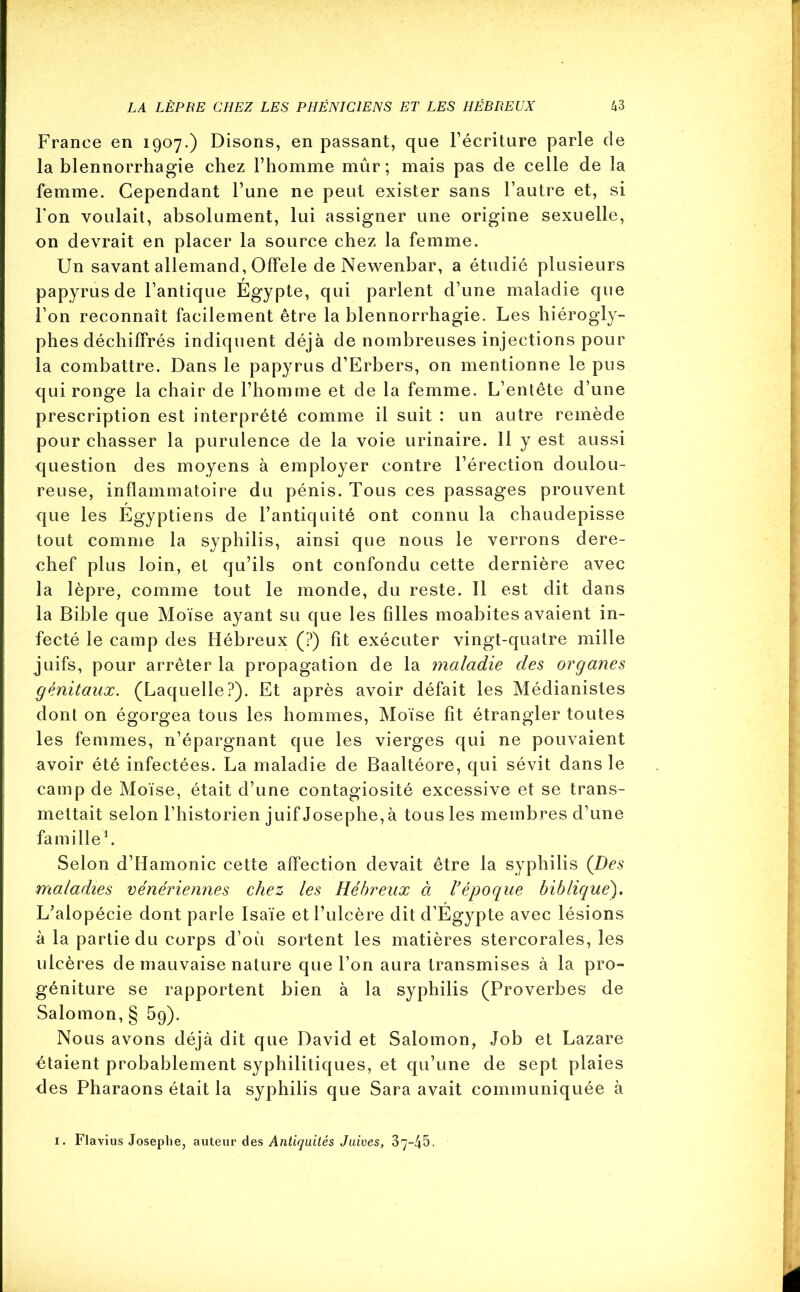 France en 1907.) Disons, en passant, que l’écriture parle de la blennorrhagie chez l’homme mûr; mais pas de celle de la femme. Cependant l’une ne peut exister sans l’autre et, si l’on voulait, absolument, lui assigner une origine sexuelle, on devrait en placer la source chez la femme. Un savant allemand, Offele de Newenbar, a étudié plusieurs papyrus de l’antique Égypte, qui parlent d’une maladie que l’on reconnaît facilement être la blennorrhagie. Les hiérogly- phes déchiffrés indiquent déjà de nombreuses injections pour la combattre. Dans le papyrus d’Erbers, on mentionne le pus qui ronge la chair de l’homme et de la femme. L’entête d’une prescription est interprété comme il suit : un autre remède pour chasser la purulence de la voie urinaire. 11 y est aussi question des moyens à employer contre l’érection doulou- reuse, inflammatoire du pénis. Tous ces passages prouvent que les Égyptiens de l’antiquité ont connu la chaudepisse tout comme la syphilis, ainsi que nous le verrons dere- chef plus loin, et qu’ils ont confondu cette dernière avec la lèpre, comme tout le monde, du reste. Il est dit dans la Bible que Moïse ayant su que les filles moabites avaient in- fecté le camp des Hébreux (?) fit exécuter vingt-quatre mille juifs, pour arrêter la propagation de la maladie des organes génitaux. (Laquelle?). Et après avoir défait les Médianistes dont on égorgea tous les hommes, Moïse fit étrangler toutes les femmes, n’épargnant que les vierges qui ne pouvaient avoir été infectées. La maladie de Baaltéore, qui sévit dans le camp de Moïse, était d’une contagiosité excessive et se trans- mettait selon l’historien juif Josephe, à tous les membres d’une famille1. Selon d’Hamonic cette affection devait être la syphilis (Des maladies vénériennes chez les Hébreux à l’époque biblique). L’alopécie dont parle Isaïe et l’ulcère dit d’Égypte avec lésions à la partie du corps d’où sortent les matières stercorales, les ulcères de mauvaise nature que l’on aura transmises à la pro- géniture se rapportent bien à la syphilis (Proverbes de Salomon, § 5g). Nous avons déjà dit que David et Salomon, Job et Lazare étaient probablement syphilitiques, et qu’une de sept plaies des Pharaons était la syphilis que Sara avait communiquée à 1. Flavius Josephe, auteur des Antiquités Juives, 37—45- 4