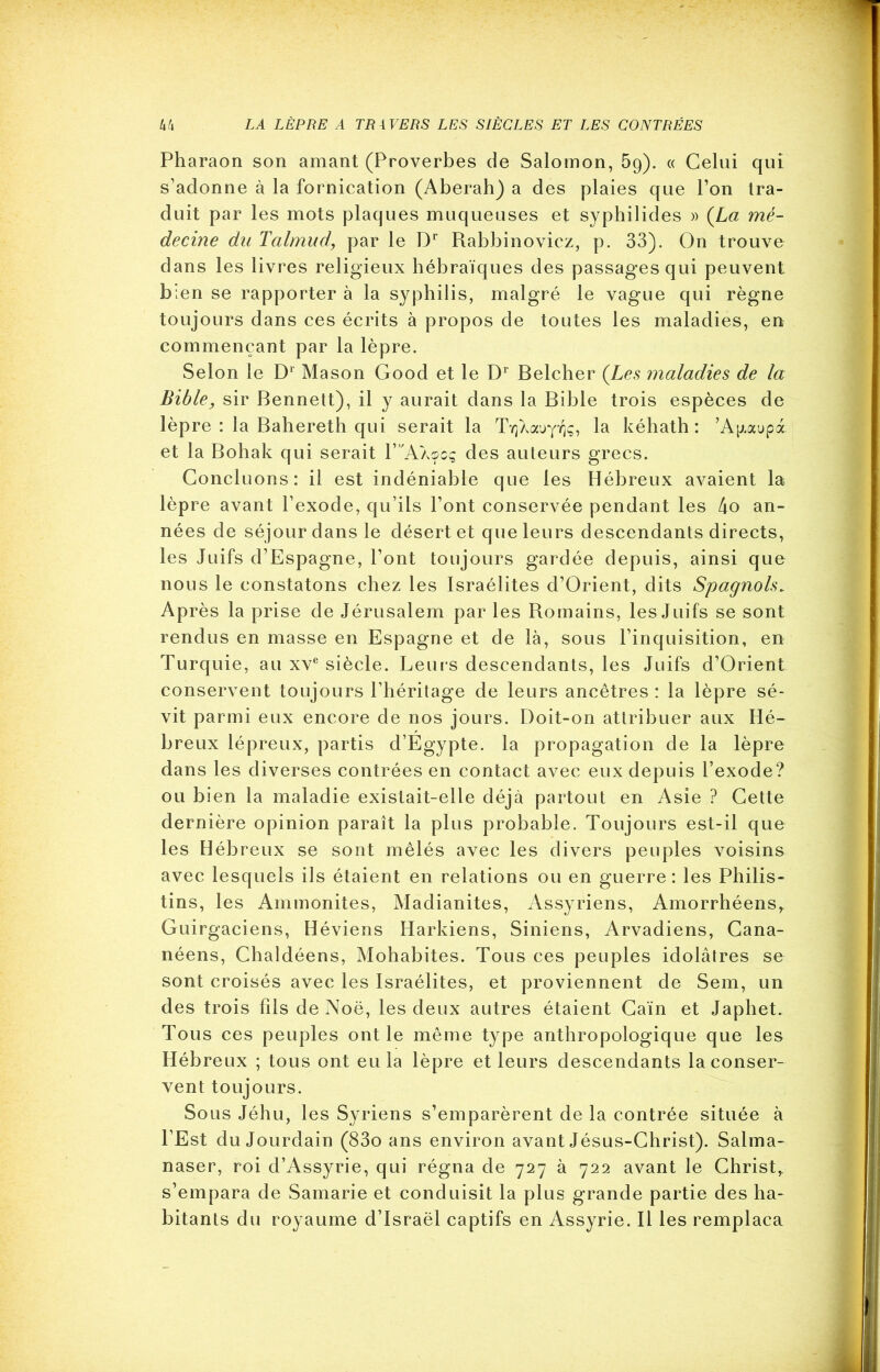 Pharaon son amant (Proverbes de Salomon, 59). « Celui qui s’adonne à la fornication (Aberah) a des plaies que l’on tra- duit par les mots plaques muqueuses et syphilides » (La mé- decine du Talmnd, par le Dr Rabbinovicz, p. 33). On trouve dans les livres religieux hébraïques des passages qui peuvent bien se rapporter à la syphilis, malgré le vague qui règne toujours dans ces écrits à propos de toutes les maladies, en commençant par la lèpre. Selon le Dl Mason Good et le Dr Belcher (Les maladies de la Bible, sir Bennett), il y aurait dans la Bible trois espèces de lèpre : la Bahereth qui serait la la kéhath : ’A^aupx et la Bohak qui serait R'A/^cç des auteurs grecs. Concluons: il est indéniable que les Hébreux avaient la lèpre avant l’exode, qu’ils l’ont conservée pendant les 4o an- nées de séjour dans le désert et que leurs descendants directs, les Juifs d’Espagne, l’ont toujours gardée depuis, ainsi que nous le constatons chez les Israélites d’Orient, dits Spagnols. Après la prise de Jérusalem par les Romains, les Juifs se sont rendus en masse en Espagne et de là, sous l’inquisition, en Turquie, au xve siècle. Leur s descendants, les Juifs d’Orient conservent toujours l’héritage de leurs ancêtres : la lèpre sé- vit parmi eux encore de nos jours. Doit-on attribuer aux Hé- breux lépreux, partis d’Egypte, la propagation de la lèpre dans les diverses contrées en contact avec eux depuis l’exode? ou bien la maladie existait-elle déjà partout en Asie ? Cette dernière opinion paraît la plus probable. Toujours est-il que les Hébreux se sont mêlés avec les divers peuples voisins avec lesquels ils étaient en relations ou en guerre: les Philis- tins, les Ammonites, Madianites, Assyriens, Amorrhéens,. Guirgaciens, Héviens Harkiens, Siniens, Arvadiens, Cana- néens, Chaldéens, Mohabites. Tous ces peuples idolâtres se sont croisés avec les Israélites, et proviennent de Sem, un des trois fils de Noë, les deux autres étaient Caïn et JapheL Tous ces peuples ont le même type anthropologique que les Hébreux ; tous ont eu la lèpre et leurs descendants la conser- vent toujours. Sous Jéhu, les Syriens s’emparèrent de la contrée située à l’Est du Jourdain (83o ans environ avant Jésus-Christ). Salma- naser, roi d’Assyrie, qui régna de 727 à 722 avant le Christ, s’empara de Samarie et conduisit la plus grande partie des ha- bitants du royaume d’Israël captifs en Assyrie. Il les remplaça