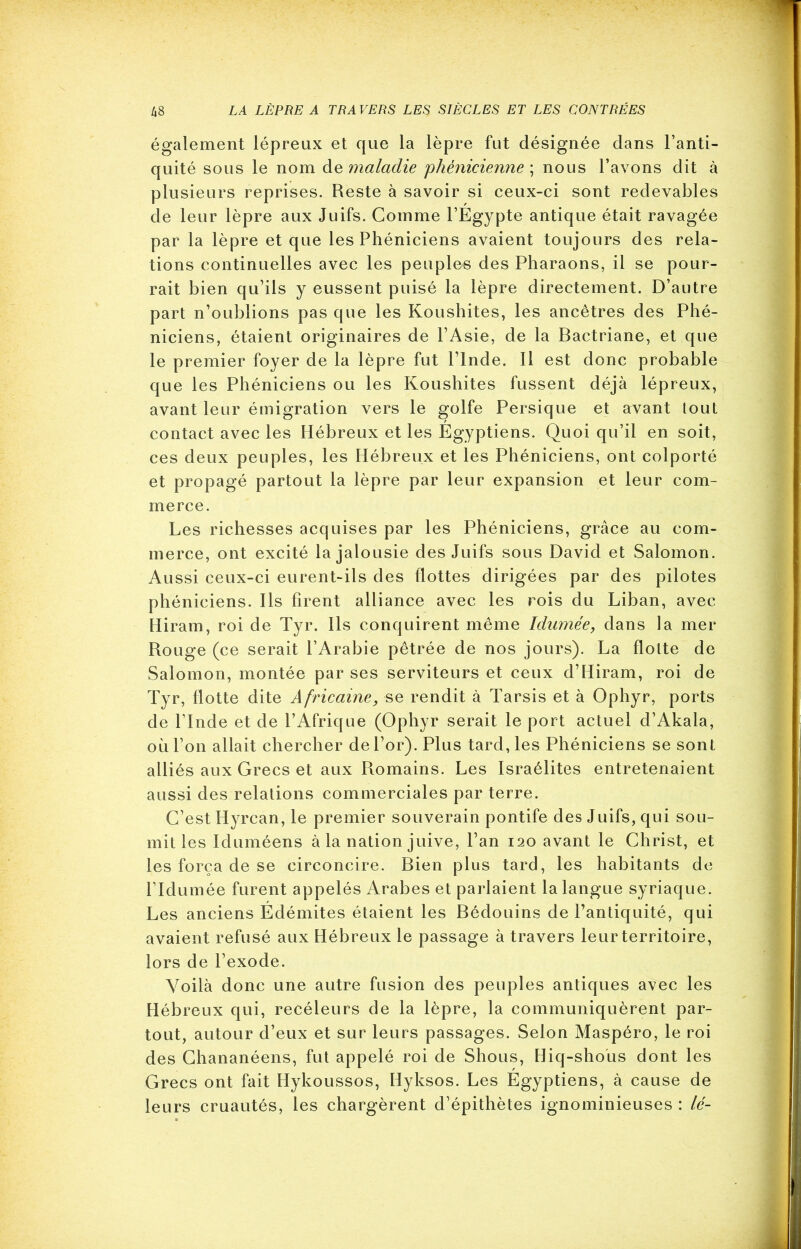 également lépreux et que la lèpre fut désignée dans l’anti- quité sous le nom de maladie 'phénicienne ; nous l’avons dit à plusieurs reprises. Reste à savoir si ceux-ci sont redevables de leur lèpre aux Juifs. Comme l’Egypte antique était ravagée par la lèpre et que les Phéniciens avaient toujours des rela- tions continuelles avec les peuples des Pharaons, il se pour- rait bien qu’ils y eussent puisé la lèpre directement. D’autre part n’oublions pas que les Koushites, les ancêtres des Phé- niciens, étaient originaires de l’Asie, de la Bactriane, et que le premier foyer de la lèpre fut l’Inde. Il est donc probable que les Phéniciens ou les Koushites fussent déjà lépreux, avant leur émigration vers le golfe Persique et avant tout contact avec les Hébreux et les Egyptiens. Quoi qu’il en soit, ces deux peuples, les Hébreux et les Phéniciens, ont colporté et propagé partout la lèpre par leur expansion et leur com- merce. Les richesses acquises par les Phéniciens, grâce au com- merce, ont excité la jalousie des Juifs sous David et Salomon. Aussi ceux-ci eurent-ils des flottes dirigées par des pilotes phéniciens. Ils firent alliance avec les rois du Liban, avec Hiram, roi de Tyr. Ils conquirent même Idumée, dans la mer Rouge (ce serait l’Arabie pêtrée de nos jours). La flotte de Salomon, montée par ses serviteurs et ceux d’Hiram, roi de Tyr, flotte dite Africaine, se rendit à Tarsis et à Ophyr, ports de l’Inde et de l’Afrique (Ophyr serait le port actuel d’Akala, où l’on allait chercher de l’or). Plus tard, les Phéniciens se sont alliés aux Grecs et aux Romains. Les Israélites entretenaient aussi des relations commerciales par terre. C’est Hyrcan, le premier souverain pontife des Juifs, qui sou- mit les Iduméens à la nation juive, l’an 120 avant le Christ, et les força de se circoncire. Bien plus tard, les habitants de l’Idumée furent appelés Arabes et parlaient la langue syriaque. Les anciens Édémites étaient les Bédouins de l’antiquité, qui avaient refusé aux Hébreux le passage à travers leur territoire, lors de l’exode. Voilà donc une autre fusion des peuples antiques avec les Hébreux qui, reeéleurs de la lèpre, la communiquèrent par- tout, autour d’eux et sur leurs passages. Selon Maspéro, le roi des Chananéens, fut appelé roi de Shous, Hiq-shous dont les Grecs ont fait Hykoussos, Hyksos. Les Egyptiens, à cause de leurs cruautés, les chargèrent d’épithètes ignominieuses : lé-