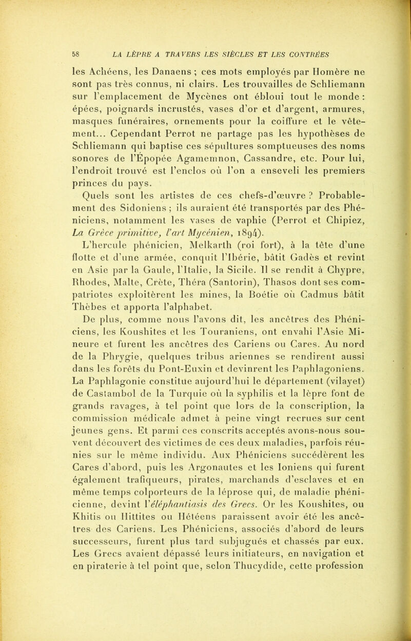 les Achéens, les Danaens ; ces mots employés par Homère ne sont pas très connus, ni clairs. Les trouvailles de Schliemann sur l’emplacement de Mycènes ont ébloui tout le monde : épées, poignards incrustés, vases d’or et d’argent, armures, masques funéraires, ornements pour la coiffure et le vête- ment... Cependant Perrot ne partage pas les hypothèses de Schliemann qui baptise ces sépultures somptueuses des noms sonores de l’Epopée Agamemnon, Cassandre, etc. Pour lui, l’endroit trouvé est l’enclos où l’on a enseveli les premiers princes du pays. Quels sont les artistes de ces chefs-d’œuvre ? Probable- ment des Sidoniens ; ils auraient été transportés par des Phé- niciens, notamment les vases de vaphie (Perrot et Chipiez, La Grèce primitive, l’art Mycénien, 1894). L’hercule phénicien, Melkarth (roi fort), à la tête d’une flotte et d’une armée, conquit l’ibérie, bâtit Gadès et revint en Asie par la Gaule, l’Italie, la Sicile. Il se rendit à Chypre, Rhodes, Malte, Crète, Théra (Santorin), Thasos dont ses com- patriotes exploitèrent les mines, la Boétie où Cadmus bâtit Thèbes et apporta l’alphabet. De plus, comme nous l’avons dit, les ancêtres des Phéni- ciens, les Koushites et les Touraniens, ont envahi l’Asie Mi- neure et furent les ancêtres des Cariens ou Cares. Au nord de la Phrygie, quelques tribus ariennes se rendirent aussi dans les forêts du Pont-Euxin et devinrent les Paphlagoniens. La Paphlagonie constitue aujourd’hui le département (vilayet) de Castambol de la Turquie où la syphilis et la lèpre font de grands ravages, à tel point que lors de la conscription, la commission médicale admet à peine vingt recrues sur cent jeunes gens. Et parmi ces conscrits acceptés avons-nous sou- vent découvert des victimes de ces deux maladies, parfois réu- nies sur le même individu. Aux Phéniciens succédèrent les Cares d’abord, puis les Argonautes et les Ioniens qui furent également trafiqueurs, pirates, marchands d’esclaves et en même temps colporteurs de la léprose qui, de maladie phéni- cienne, devint Péléphantiasis de.s Grecs. Or les Koushites, ou Khitis ou Hittites ou Hétéens paraissent avoir été les ancê- tres des Cariens. Les Phéniciens, associés d’abord de leurs successeurs, furent plus tard subjugués et chassés par eux. Les Grecs avaient dépassé leurs initiateurs, en navigation et en piraterie à tel point que, selon Thucydide, cette profession