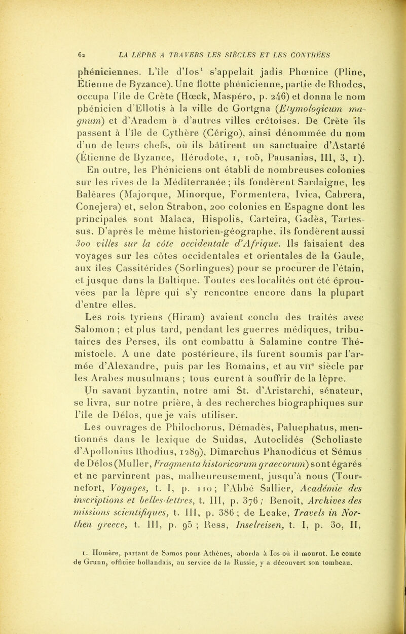 phéniciennes. L’île cTIos1 s’appelait jadis Phœnice (Pline, Étienne de Byzance). Une flotte phénicienne, partie de Rhodes, occupa File de Crète (Hœck, Maspéro, p. 246) et donna le nom phénicien d’Ellotis à la ville de Gortgna (Efymologicum ma- gnum) et d’Aradem à d’autres villes crétoises. De Crète ils passent à l’île de Cythère (Cérigo), ainsi dénommée du nom d’un de leurs chefs, où ils bâtirent un sanctuaire d’Astarté (Étienne de Byzance, Hérodote, i, io5, Pausanias, III, 3, i). En outre, les Phéniciens ont établi de nombreuses colonies sur les rives de la Méditerranée; ils fondèrent Sardaigne, les Baléares (Majorque, Minorque, Formentera, Ivica, Cabrera, Conejera) et, selon Strabon, 200 colonies en Espagne dont les principales sont Malaca, Hispolis, Carteira, Gadès, Tartes- sus. D’après le même historien-géographe, ils fondèrent aussi Soo villes sur la côte occidentale d’Afrique. Ils faisaient des voyages sur les côtes occidentales et orientales de la Gaule, aux îles Cassitérides (Sorlingues) pour se procurer de l’étain, et jusque dans la Baltique. Toutes ces localités ont été éprou- vées par la lèpre qui s’y rencontre encore dans la plupart d’entre elles. Les rois tyriens (Hiram) avaient conclu des traités avec Salomon ; et plus tard, pendant les guerres médiques, tribu- taires des Perses, ils ont combattu à Salamine contre Thé- mistocle. A une date postérieure, ils furent soumis par l’ar- mée d’Alexandre, puis par les Romains, et au vne siècle par les Arabes musulmans ; tous eurent à souffrir de la lèpre. Un savant byzantin, notre ami St. d’Aristarchi, sénateur, se livra, sur notre prière, à des recherches biographiques sur l’île de Délos, que je vais utiliser. Les ouvrages de Philochorus, Démadès, Paluephatus, men- tionnés dans le lexique de Suidas, Autoelidés (Scholiaste d’Apollonius Rhodius, 1289), Dimarchus Phanodicus et Sémus de Délos (Muller, Fragmenta historicorum graecorum) sont égarés et ne parvinrent pas, malheureusement, jusqu’à nous (Tour- nefort, Voyages, t. I, p. 110; l’Abbé Sallier, Académie des inscriptions et belles-lettres, t. III, p. 376; Benoit, Archives des missions scientifiques, t. III, p. 386 ; de Leake, Travels in Nor- then greece, t. III, p. g5 ; Ress, Inselreisen, t. I, p. 3o, II, 1. Homère, partant de Samos pour Athènes, aborda à Ios où il mourut. Le comte de Grunn, officier hollandais, au service de la Russie, y a découvert son tombeau.