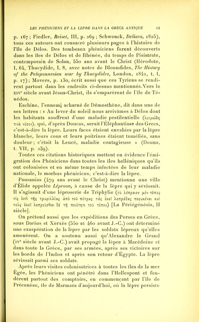 p. 167 ; Fiedler, Reiset, III, p. 269 ; Schwenck, Deliaca, 1825), tous ces auteurs ont consacré plusieurs pages à l’histoire de l’île de Délos. Des tombeaux phéniciens furent découverts dans les îles de Délos et de Rhénée, du temps de Pisistrate, contemporain de Solon, 55o ans avant le Christ (Hérodote, I, 64, Thucydide, I, 8, avec notes de Bloomfides, The History of the Peloponnesian war by Thucydides, London, 1842, t. I, p. 17); Movers, p. i3o, écrit aussi que ces Tyriens se rendi- rent partout dans les endroits ci-dessus mentionnés.Vers le xive siècle avant Jésus-Christ, ils s’emparèrent de File de Té- nédos. Eschine, l’ennemi acharné de Démosthène, dit dans une de ses lettres : « Au lever du soleil nous arrivâmes à Délos dont les habitants souffrent d’une maladie pestilentielle (XoipLcoSv] Tivà voœgv), qui, d’après Doucas, serait FÉléphantiase des Grecs, c’est-à-dire la lèpre. Leurs faces étaient envahies par la lèpre blanche, leurs cous et leurs poitrines étaient tuméfiés, sans douleur; c’était la Leucé, maladie contagieuse » (Donna, t. VII, p. 239). Toutes ces citations historiques mettent en évidence l’émi- gration des Phéniciens dans toutes les îles helléniques qu’ils ont colonisées et en même temps infectées de leur maladie nationale, le morbus phénicicus, c’est-à-dire la lèpre. Pausanias (479 ans avant le Christ) mentionne une ville d’Elide appelée Léproon, à cause de la lèpre qui y sévissait. Il s’agissait d’une léproserie de Triphylie (tb Xéxpeiov [jtiv totuoç TIç £ŒTl TYJÇ TpUÇ'XXuç «TUO TOU 7t£TpOIÇ TOCÇ SX£Ï \e%p(x8cXÇ 7U£ÇUX£Vai X.A touç èx£? X£7cpoüaÔat, Bé tyj 'tuoigtyju t ou totcou) [La Périégénésis, II siècle]. On prétend aussi que les expéditions des Perses en Grèce, sous Darius et Xerxès (55o et 46o avant J.-C.) ont déterminé une exaspération de la lèpre par les soldats lépreux qu’elles amenèrent. On a soutenu aussi qu’Alexandre le Grand (ive siècle avant J.-C.) avait propagé la lèpre à Macédoine et dans toute la Grèce, par ses armées, après ses victoires sur les bords de l’Indus et après son retour d’Egypte. La lèpre sévissait parmi ses soldats. Après leurs visites colonisatrices à toutes les îles de la mer Egée, les Phéniciens ont pénétré dans l’Hellespont et fon- dèrent partout des comptoirs, en commençant par l’île de Préconèse, île de Marmara d’aujourd’hui, où la lèpre persiste