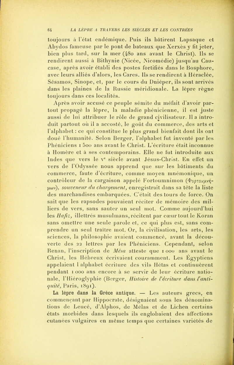 toujours à l’état endémique. Puis ils bâtirent Lapsaque et Abydos fameuse par le pont de bateaux que Xerxès y fît jeter, bien plus tard, sur la mer (48o ans avant le Christ). Ils se rendirent aussi à Bithynie (Nicée, Nicomédie) jusqu’au Cau- case, après avoir établi des postes fortifiés dans le Bosphore, avec leurs alliés d’alors, les Cares. lis se rendirent à Héraclée, Sésamos, Sinope, et, par le cours du Dniéper, ils sont arrivés dans les plaines de la Russie méridionale. La lèpre règne toujours dans ces localités. Après avoir accusé ce peuple sémite du méfait d’avoir par- tout propagé la lèpre, la maladie phénicienne, il est juste aussi de lui attribuer le rôle de grand civilisateur. Il a intro- duit partout où il a accosté, le goût du commerce, des arts et l’alphabet : ce qui constitue le plus grand bienfait dont ils ont doué l’humanité. Selon Berger, l’alphabet fut inventé par les Phéniciens i 5oo ans avant le Christ. L’écriture était inconnue à Homère et à ses contemporains. Elle ne fut introduite aux Indes que vers le ve siècle avant Jésus-Christ. En effet un vers de l’Odyssée nous apprend que sur les bâtiments du commerce, faute d’écriture, comme moyen mnémonique, un contrôleur de la cargaison appelé Fortoumnimon (^opTou^v^- [xtov), soiiveneur du chargement, enregistrait dans sa tête la liste des marchandises embarquées. C’était des tours de force. On sait que les rapsodes pouvaient réciter de mémoire des mil- liers de vers, sans sauter un seul mot. Comme aujourd’hui les Hafiz, illettrés musulmans, récitent par cœur tout le Koran sans omettre une seule parole et, ce qui plus est, sans com- prendre un seul traître mot. Or, la civilisation, les arts, les sciences, la philosophie avaient commencé, avant la décou- verte des 22 lettres par les Phéniciens. Cependant, selon Renan, l’inscription de Mésa atteste que i ooo ans avant le Christ, les Hébreux écrivaient couramment. Les Egyptiens appelaient 1 alphabet écriture des vils Hétas et continuèrent pendant i ooo ans encore à se servir de leur écriture natio- nale, l’Hiéroglyphie (Berger, Histoire de récriture dans l’anti- quité, Paris, 1891). La lèpre dans la Grèce antique. — Les auteurs grecs, en commençant par Hippocrate, désignaient sous les dénomina- tions de Leucé, d’Alphos, de Mêlas et de Lichen certains états morbides dans lesquels ils englobaient des affections cutanées vulgaires en même temps que certaines variétés de