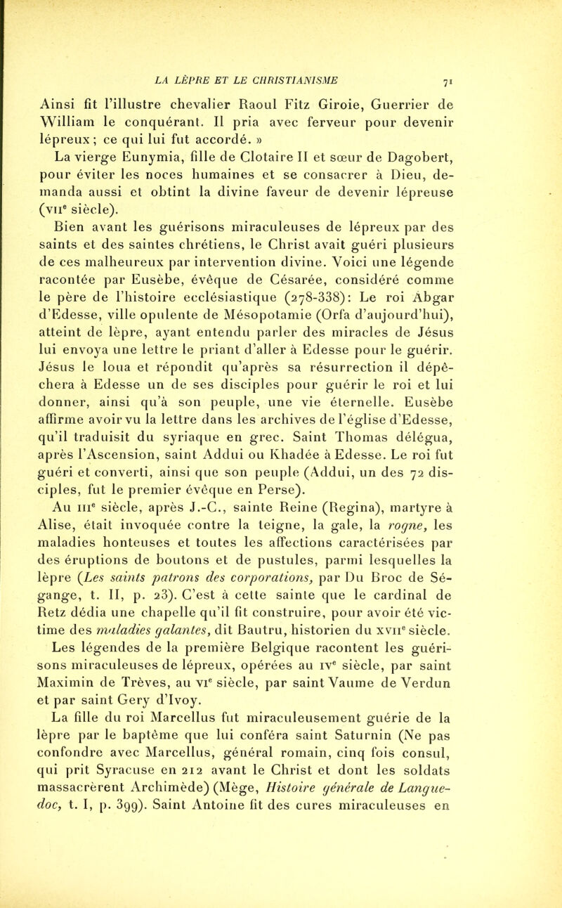 Ainsi fit l’illustre chevalier Raoul Fitz Giroie, Guerrier de William le conquérant. Il pria avec ferveur pour devenir lépreux; ce qui lui fut accordé. » La vierge Eunymia, fille de Clotaire II et sœur de Dagobert, pour éviter les noces humaines et se consacrer à Dieu, de- manda aussi et obtint la divine faveur de devenir lépreuse (vne siècle). Bien avant les guérisons miraculeuses de lépreux par des saints et des saintes chrétiens, le Christ avait guéri plusieurs de ces malheureux par intervention divine. Voici une légende racontée par Eusèbe, évêque de Césarée, considéré comme le père de l’histoire ecclésiastique (278-338): Le roi Àbgar d’Edesse, ville opulente de Mésopotamie (Orfa d’aujourd’hui), atteint de lèpre, ayant entendu parler des miracles de Jésus lui envoya une lettre le priant d’aller à Edesse pour le guérir. Jésus le loua et répondit qu’après sa résurrection il dépê- chera à Edesse un de ses disciples pour guérir le roi et lui donner, ainsi qu’à son peuple, une vie éternelle. Eusèbe affirme avoir vu la lettre dans les archives de l’église d’Edesse, qu’il traduisit du syriaque en grec. Saint Thomas délégua, après l’Ascension, saint Addui ou Khadée à Edesse. Le roi fut guéri et converti, ainsi que son peuple (Addui, un des 72 dis- ciples, fut le premier évêque en Perse). Au 111e siècle, après J.-C., sainte Reine (Regina), martyre à Alise, était invoquée contre la teigne, la gale, la roç/ne, les maladies honteuses et toutes les affections caractérisées par des éruptions de boutons et de pustules, parmi lesquelles la lèpre {Les saints patrons des corporations, par Du Broc de Sé- gange, t. II, p. 23). C’est à cette sainte que le cardinal de Retz dédia une chapelle qu’il fit construire, pour avoir été vic- time des maladies galantes, dit Bautru, historien du xvn8 siècle. Les légendes de la première Belgique racontent les guéri- sons miraculeuses de lépreux, opérées au ive siècle, par saint Maximin de Trêves, au vie siècle, par saint Vaume de Verdun et par saint Gery d’Ivoy. La fille du roi Marcellus fut miraculeusement guérie de la lèpre par le baptême que lui conféra saint Saturnin (Ne pas confondre avec Marcellus, général romain, cinq fois consul, qui prit Syracuse en 212 avant le Christ et dont les soldats massacrèrent Archimède) (Mège, Histoire générale de Langue- doc, t. I, p. 399). Saint Antoine fit des cures miraculeuses en