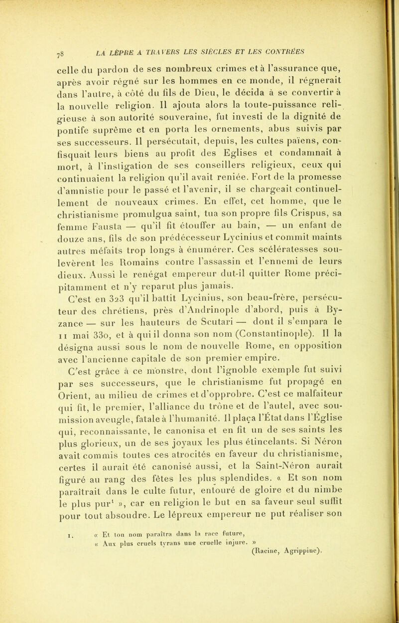 celle du pardon de ses nombreux crimes et à l’assurance que, après avoir régné sur les hommes en ce monde, il régnerait dans l’autre, à côté du fils de Dieu, le décida à se convertir à la nouvelle religion. Il ajouta alors la toute-puissance reli- gieuse à son autorité souveraine, fut investi de la dignité de pontife suprême et en porta les ornements, abus suivis par ses successeurs. Il persécutait, depuis, les cultes païens, con- fisquait leurs biens au profit des Eglises et condamnait à mort, à l’instigation de ses conseillers religieux, ceux qui continuaient la religion qu’il avait reniée. Fort de la promesse d’amnistie pour le passé et l’avenir, il se chargeait continuel- lement de nouveaux crimes. En effet, cet homme, que le christianisme promulgua saint, tua son propre fils Crispus, sa femme Fausta — qu’il fit étouffer au bain, — un enfant de douze ans, fils de son prédécesseur Lycinius et commit maints autres méfaits trop longs à énumérer. Ces scélératesses sou- levèrent les Romains contre l’assassin et l’ennemi de leurs dieux. Aussi le renégat empereur dut-il quitter Rome préci- pitamment et n’y reparut plus jamais. C’est en 323 qu’il battit Lycinius, son beau-frère, persécu- teur des chrétiens, près d’Andrinople d’abord, puis à By- zance— sur les hauteurs de Scutari— dont il s’empara le ii mai 33o, et à qui il donna son nom (Constantinople). Il la désigna aussi sous le nom de nouvelle Rome, en opposition avec l’ancienne capitale de son premier empire. C'est grâce à ce monstre, dont l’ignoble exemple fut suivi par ses successeurs, que le christianisme fut propagé en Orient, au milieu de crimes et d’opprobre. C’est ce malfaiteur qui fit, le premier, l’alliance du trône et de l’autel, avec sou- mission aveugle, fatale à l’humanité. Il plaça 1 État dans 1 Église qui, reconnaissante, le canonisa et en fit un de ses saints les plus glorieux, un de ses joyaux les plus étincelants. Si Néron avait commis toutes ces atrocités en faveur du christianisme, certes il aurait été canonisé aussi, et la Saint-Néron aurait figuré au rang des fêtes les plus splendides, a Et son nom paraîtrait dans le culte futur, entouré de gloire et du nimbe le plus pur1 », car en religion le but en sa faveur seul suffit pour tout absoudre. Le lépreux empereur ne put réaliser son x, « Et ton nom paraîtra dans la race future, cc Aux plus cruels tyrans une cruelle injure. » (Racine, Agrippine).