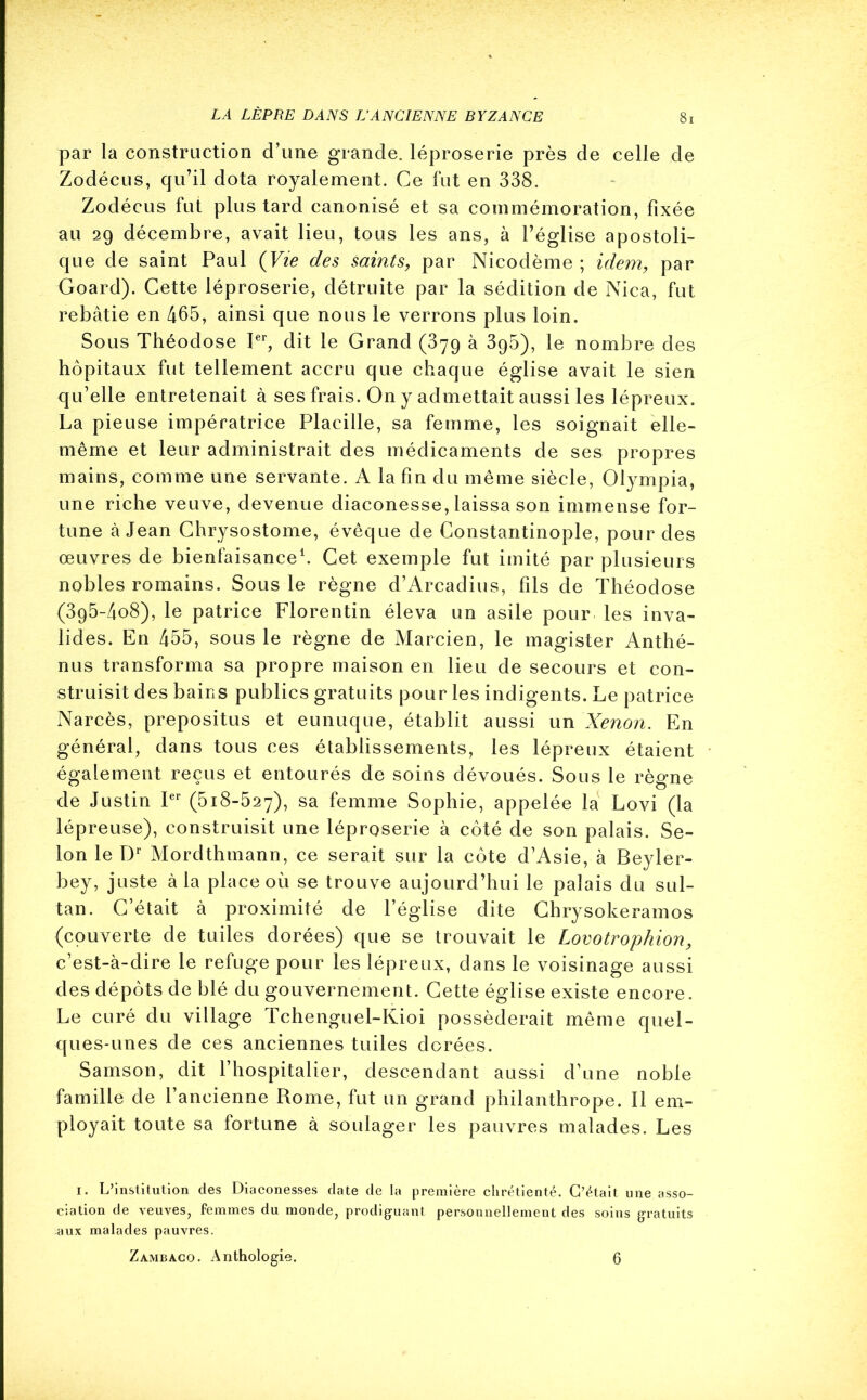 par la construction d’une grande, léproserie près de celle de Zodécus, qu’il dota royalement. Ce fut en 338. Zodécus fut plus tard canonisé et sa commémoration, fixée au 29 décembre, avait lieu, tous les ans, à l’église apostoli- que de saint Paul (Vie des saints, par Nicodème ; idem, par Goard). Cette léproserie, détruite par la sédition de Nica, fut rebâtie en 465, ainsi que nous le verrons plus loin. Sous Théodose Ier, dit le Grand (379 à 3g5), le nombre des hôpitaux fut tellement accru que chaque église avait le sien qu’elle entretenait à ses frais. On y admettait aussi les lépreux. La pieuse impératrice Placille, sa femme, les soignait elle- même et leur administrait des médicaments de ses propres mains, comme une servante. A la fin du même siècle, Olympia, une riche veuve, devenue diaconesse, laissa son immense for- tune à Jean Chrysostome, évêque de Constantinople, pour des œuvres de bienfaisance1. Cet exemple fut imité par plusieurs nobles romains. Sous le règne d’Arcadius, fils de Théodose (3g5-4o8), le patrice Florentin éleva un asile pour les inva- lides. En 455, sous le règne de Marcien, le magister Anthé- nus transforma sa propre maison en lieu de secours et con- struisit des bains publics gratuits pour les indigents. Le patrice Narcès, prepositus et eunuque, établit aussi un Xénon. En général, dans tous ces établissements, les lépreux étaient également reçus et entourés de soins dévoués. Sous le règne de Justin Ier (518-527), sa femme Sophie, appelée la Lovi (la lépreuse), construisit une léproserie à côté de son palais. Se- lon le Dr Mordthmann, ce serait sur la côte d’Asie, à Beyler- bey, juste à la place où se trouve aujourd’hui le palais du sul- tan. C’était à proximité de l’église dite Chrysokeramos (couverte de tuiles dorées) que se trouvait le Lovotrophion, c’est-à-dire le refuge pour les lépreux, dans le voisinage aussi des dépôts de blé du gouvernement. Cette église existe encore. Le curé du village Tchenguel-Kioi posséderait même quel- ques-unes de ces anciennes tuiles dorées. Samson, dit l’hospitalier, descendant aussi d’une noble famille de l’ancienne Rome, fut un grand philanthrope. Il em- ployait toute sa fortune à soulager les pauvres malades. Les 1. L’institution des Diaconesses date de la première chrétienté. C’était une asso- ciation de veuves, femmes du monde, prodiguant personnellement des soins gratuits ■aux malades pauvres. Zambaco. Anthologie. 6