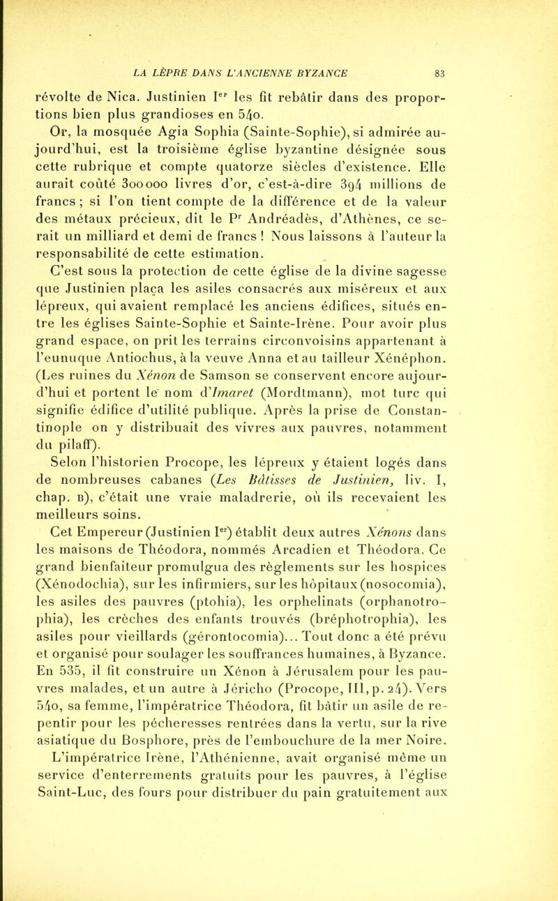 révolte de Nica. Justinien Ier les fit rebâtir dans des propor- tions bien plus grandioses en 54o. Or, la mosquée Agia Sophia (Sainte-Sophie), si admirée au- jourd’hui, est la troisième église byzantine désignée sous cette rubrique et compte quatorze siècles d’existence. Elle aurait coûté 3ooooo livres d’or, c’est-à-dire 3g4 millions de francs ; si l’on tient compte de la différence et de la valeur des métaux précieux, dit le Pr Andréadès, d’Athènes, ce se- rait un milliard et demi de francs ! Nous laissons à l’auteur la responsabilité de cette estimation. C’est sous la protection de cette église de la divine sagesse que Justinien plaça les asiles consacrés aux miséreux et aux lépreux, qui avaient remplacé les anciens édifices, situés en- tre les églises Sainte-Sophie et Sainte-Irène. Pour avoir plus grand espace, on prit les terrains cireonvoisins appartenant à l’eunuque Antiochus, à la veuve Anna et au tailleur Xénéphon. (Les ruines du Xénon de Samson se conservent encore aujour- d’hui et portent le nom dJmaret (Mordtmann), mot turc qui signifie édifice d’utilité publique. Après la prise de Constan- tinople on y distribuait des vivres aux pauvres, notamment du pilaff). Selon l’historien Procope, les lépreux y étaient logés dans de nombreuses cabanes (Les Bâtisses de Justinien, liv. I, chap. b), c’était une vraie maladrerie, où ils recevaient les meilleurs soins. Cet Empereur (Justinien Ier) établit deux autres Xénons dans les maisons de Théodora, nommés Arcadien et Théodora. Ce grand bienfaiteur promulgua des règlements sur les hospices (Xénodochia), sur les infirmiers, sur les hôpitaux (nosocomia), les asiles des pauvres (ptohia), les orphelinats (orphanotro- phia), les crèches des enfants trouvés (bréphotrophia), les asiles pour vieillards (gérontocornia)... Tout donc a été prévu et organisé pour soulager les souffrances humaines, à Byzance. En 535, il fit construire un Xénon à Jérusalem pour les pau- vres malades, et un autre à Jéricho (Procope, TU, p, 24). Vers 54o, sa femme, l’impératrice Théodora, fit bâtir un asile de re- pentir pour les pécheresses rentrées dans la vertu, sur la rive asiatique du Bosphore, près de l’embouchure de la mer Noire. L’impératrice Irène, l’Athénienne, avait organisé même un service d’enterrements gratuits pour les pauvres^ à l’église Saint-Luc, des fours pour distribuer du pain gratuitement aux