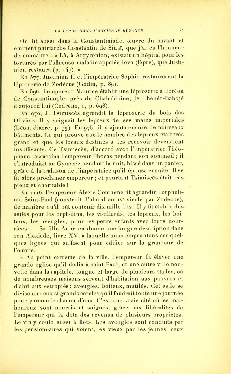 On lit aussi dans la Gonstantiniade, œuvre du savant et éminent patriarche Constantin de Sinaï, que j’ai eu l’honneur de connaître : « Là, à Argyronion, existait un hôpital pour les torturés par l’affreuse maladie appelée lova (lèpre), que Justi- nien restaura (p. 147). » En 577, Justinien II et l’impératrice Sophie restaurèrent la léproserie de Zodécus (Godin, p. 89). En 596, l’empereur Maurice établit une léproserie à Héréon de Constantinople, près de Chalcédoine, le Phénér-Bahdjé d’aujourd’hui (Cedrène, 1, p. 698). En 970, J. Tsimiscès agrandit la léproserie du bois des Oliviers. Il y soignait les lépreux de ses mains impériales (Léon, diacre, p. 99). En 975, il y ajouta encore de nouveaux bâtiments. Ce qui prouve que le nombre des lépreux était très grand et que les locaux destinés à les recevoir devenaient insuffisants. Ce Tsimiscès, d’accord avec l’impératrice Théo- phane, assassina l’empereur Phocas pendant son sommeil ; il s’introduisit au Gynécée pendant la nuit, hissé dans un panier, grâce à la trahison de l’impératrice qu’il épousa ensuite. lise fit alors proclamer empereur ; et pourtant Tsimiscès était très pieux et charitable ! En 1116, l’empereur Alexis Comnène fît agrandir l’orpheli- nat Saint-Paul (construit d’abord au ive siècle par Zodécus), de manière qu’il pût contenir dix mille lits ! Il y fit établir des asiles pour les orphelins, les vieillards, les lépreux, les boi- teux, les aveugles, pour les petits enfants avec leurs nour- rices. Sa fille Anne en donne une longue description dans son Alexiade, livre XV, à laquelle nous empruntons ces quel- ques lignes qui suffisent pour édifier sur la grandeur de l’œuvre. « Au point extrême de la ville, l’empereur fit élever une grande église qu’il dédia à saint Paul, et une autre ville nou- velle dans la capitale, longue et large de plusieurs stades, où de nombreuses maisons servent d’habitation aux pauvres et d’abri aux estropiés : aveugles, boiteux, mutilés. Cet asile se divise en deux si grands cercles qu’il faudrait toute une journée pour parcourir chacun d’eux. C’est une vraie cité où les mal- heureux sont nourris et soignés, grâce aux libéralités de l’empereur qui la dota des revenus de plusieurs propriétés. Le vin y coule aussi à flots. Les aveugles sont conduits par les pensionnaires qui voient, les vieux par les jeunes, ceux