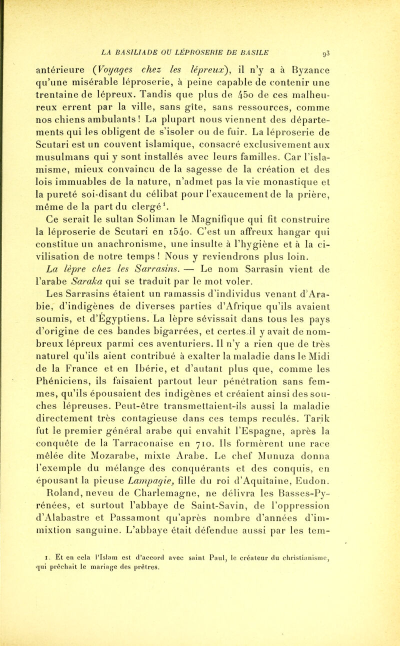 antérieure (Voyages chez les lépreux), il n’y a à Byzance qu’une misérable léproserie, à peine capable de contenir une trentaine de lépreux. Tandis que plus de 45o de ces malheu- reux errent par la ville, sans gîte, sans ressources, comme nos chiens ambulants ! La plupart nous viennent des départe- ments qui les obligent de s’isoler ou de fuir. La léproserie de Scutari est un couvent islamique, consacré exclusivement aux musulmans qui y sont installés avec leurs familles. Car l’isla- misme, mieux convaincu de la sagesse de la création et des lois immuables de la nature, n’admet pas la vie monastique et la pureté soi-disant du célibat pour l’exaucement de la prière, même de la part du clergé1. Ce serait le sultan Soliman le Magnifique qui fit construire la léproserie de Scutari en i54o. C’est un affreux hangar qui constitue un anachronisme, une insulte à l’hygiène et à la ci- vilisation de notre temps ! Nous y reviendrons plus loin. La lèpre chez les Sarrasins. — Le nom Sarrasin vient de l’arabe Saraka qui se traduit par le mot voler. Les Sarrasins étaient un ramassis d’individus venant d’Ara- bie, d’indigènes de diverses parties d’Afrique qu’ils avaient soumis, et d’Egypliens. La lèpre sévissait dans tous les pays d’origine de ces bandes bigarrées, et certes il y avait de nom- breux lépreux parmi ces aventuriers. Il n’y a rien que de très naturel qu’ils aient contribué à exalter la maladie dans le Midi de la France et en Ibérie, et d’autant plus que, comme les Phéniciens, ils faisaient partout leur pénétration sans fem- mes, qu’ils épousaient des indigènes et créaient ainsi des sou- ches lépreuses. Peut-être transmettaient-ils aussi la maladie directement très contagieuse dans ces temps reculés. Tarik fut le premier général arabe qui envahit l’Espagne, après la conquête de la Tarraeonaise en 710. Ils formèrent une race mêlée dite Mozarabe, mixte Arabe. Le chef Munuza donna l’exemple du mélange des conquérants et des conquis, en épousant la pieuse Lampagie, fille du roi d’Aquitaine, Eudon. Roland, neveu de Charlemagne, ne délivra les Basses-Py- rénées, et surtout l’abbaye de Saint-Savin, de l’oppression d’Alabastre et Passamont qu’après nombre d’années d’im- mixtion sanguine. L’abbaye était défendue aussi par les tem- 1. Et en cela l’Islam est d’accord avec saint Paul, le créateur du christianisme, qui prêchait le mariage des prêtres.