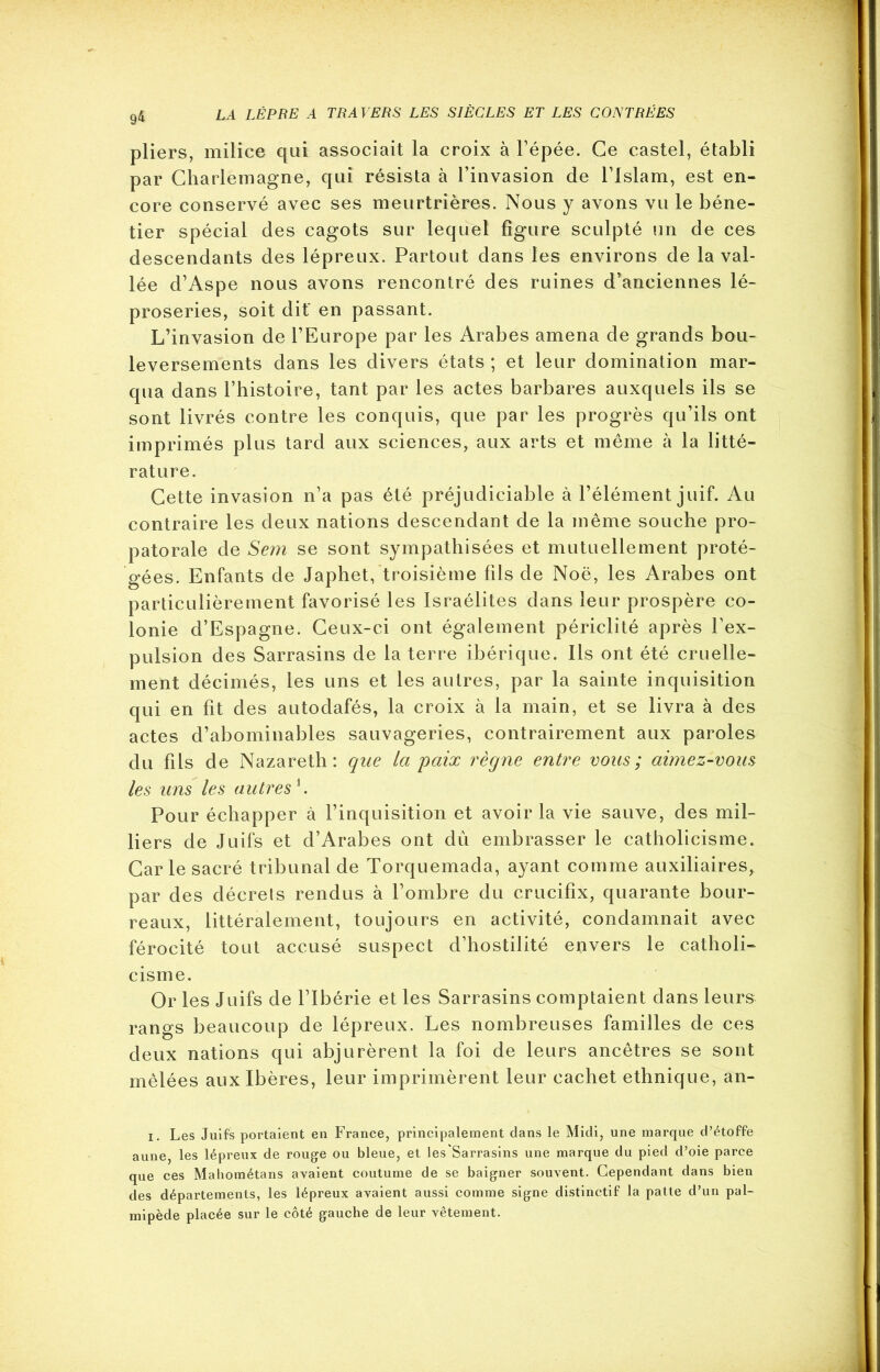 9* pliers, milice qui associait la croix à l’épée. Ce castel, établi par Charlemagne, qui résista à l’invasion de l’Islam, est en- core conservé avec ses meurtrières. Nous y avons vu le béne- tier spécial des cagots sur lequel figure sculpté un de ces descendants des lépreux. Partout dans les environs de la val- lée d’Aspe nous avons rencontré des ruines d’anciennes lé- proseries, soit dit' en passant. L’invasion de l’Europe par les Arabes amena de grands bou- leversements dans les divers états ; et leur domination mar- qua dans l’histoire, tant par les actes barbares auxquels ils se sont livrés contre les conquis, que par les progrès qu’ils ont imprimés plus tard aux sciences, aux arts et même à la litté- rature. Cette invasion n’a pas été préjudiciable à l’élément juif. Au contraire les deux nations descendant de la même souche pro- patorale de Sem se sont sympathisées et mutuellement proté- gées. Enfants de Japhet, troisième fils de Noë, les Arabes ont particulièrement favorisé les Israélites dans leur prospère co- lonie d’Espagne. Ceux-ci ont également périclité après l’ex- pulsion des Sarrasins de la terre ibérique. Ils ont été cruelle- ment décimés, les uns et les autres, par la sainte inquisition qui en fit des autodafés, la croix à la main, et se livra à des actes d’abominables sauvageries, contrairement aux paroles du fils de Nazareth: que la paix règne entre vous; aimez-vous les uns les autres h Pour échapper à l’inquisition et avoir la vie sauve, des mil- liers de Juifs et d’Arabes ont dû embrasser le catholicisme. Car le sacré tribunal de Torquemada, ayant comme auxiliaires, par des décrets rendus à l’ombre du crucifix, quarante bour- reaux, littéralement, toujours en activité, condamnait avec férocité tout accusé suspect d’hostilité envers le catholi- cisme. Or les Juifs de l’Ibérie et les Sarrasins comptaient dans leurs rangs beaucoup de lépreux. Les nombreuses familles de ces deux nations qui abjurèrent la foi de leurs ancêtres se sont mêlées aux Ibères, leur imprimèrent leur cachet ethnique, an- 1. Les Juifs portaient en France, principalement dans le Midi, une marque d’étoffe aune, les lépreux de rouge ou bleue, et les'Sarrasins une marque du pied d’oie parce que ces Mahométans avaient coutume de se baigner souvent. Cependant dans bien des départements, les lépreux avaient aussi comme signe distinctif la patte d’un pal- mipède placée sur le côté gauche de leur vêtement.