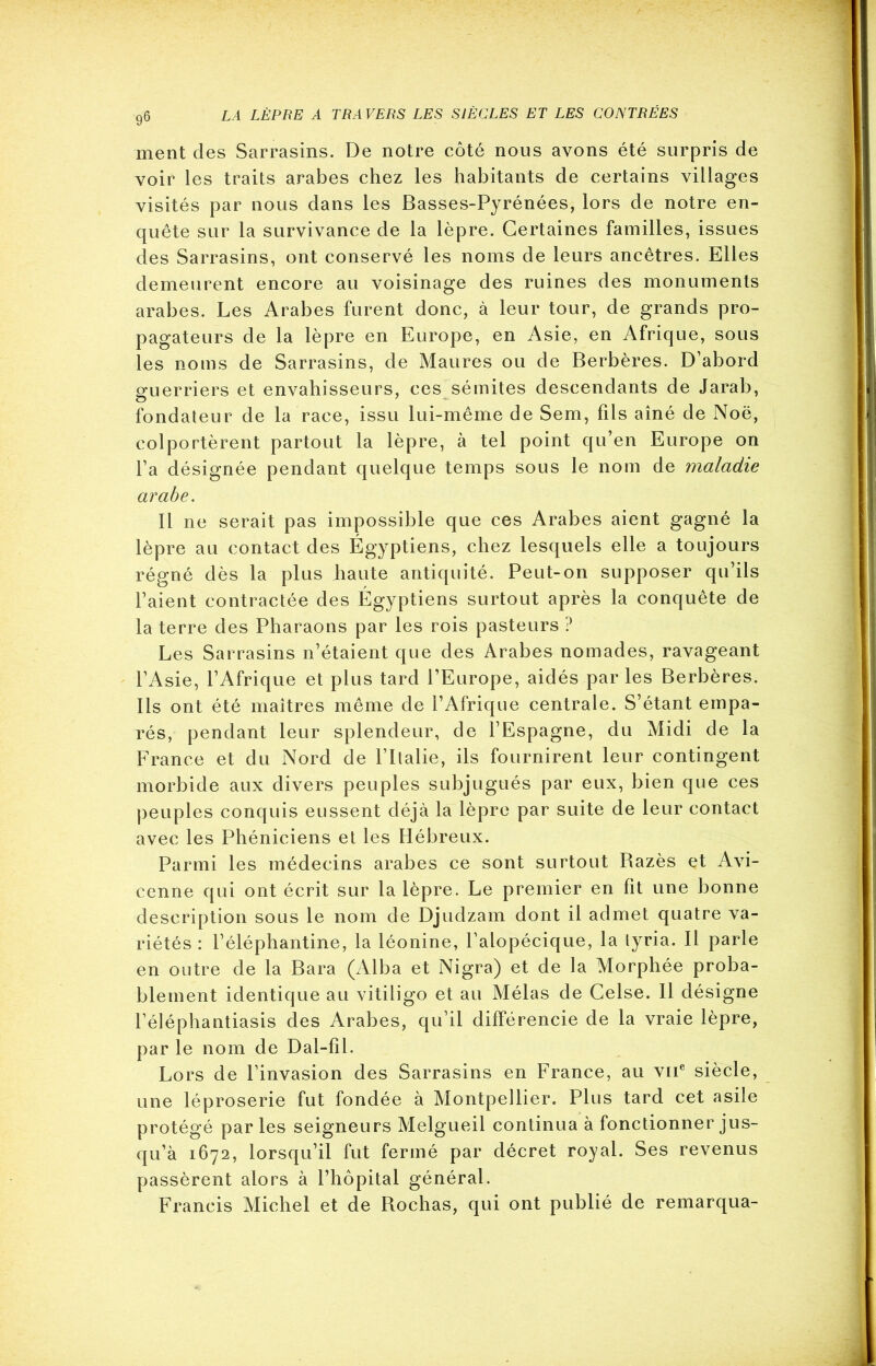 ment des Sarrasins. De notre côté nous avons été surpris de voir les traits arabes chez les habitants de certains villages visités par nous dans les Basses-Pyrénées, lors de notre en- quête sur la survivance de la lèpre. Certaines familles, issues des Sarrasins, ont conservé les noms de leurs ancêtres. Elles demeurent encore au voisinage des ruines des monuments arabes. Les Arabes furent donc, à leur tour, de grands pro- pagateurs de la lèpre en Europe, en Asie, en Afrique, sous les noms de Sarrasins, de Maures ou de Berbères. D’abord guerriers et envahisseurs, ces sémites descendants de Jarab, fondateur de la race, issu lui-même de Sem, fils aîné de Noë, colportèrent partout la lèpre, à tel point qu’en Europe on l’a désignée pendant quelque temps sous le nom de maladie arabe. Il ne serait pas impossible que ces Arabes aient gagné la lèpre au contact des Égyptiens, chez lesquels elle a toujours régné dès la plus haute antiquité. Peut-on supposer qu’ils l’aient contractée des Égyptiens surtout après la conquête de la terre des Pharaons par les rois pasteurs ? Les Sarrasins n’étaient que des Arabes nomades, ravageant l’Asie, l’Afrique et plus tard l’Europe, aidés par les Berbères. Ils ont été maîtres même de l’Afrique centrale. S’étant empa- rés, pendant leur splendeur, de l’Espagne, du Midi de la France et du Nord de l’Italie, ils fournirent leur contingent morbide aux divers peuples subjugués par eux, bien que ces peuples conquis eussent déjà la lèpre par suite de leur contact avec les Phéniciens et les Hébreux. Parmi les médecins arabes ce sont surtout Razès et Avi- cenne qui ont écrit sur la lèpre. Le premier en fit une bonne description sous le nom de Djudzam dont il admet quatre va- riétés : l’éléphantine, la léonine, l’alopécique, la lyria. Il parle en outre de la Bara (Alba et Nigra) et de la Morphée proba- blement identique au vitiligo et au Mêlas de Celse. Il désigne l’éléphantiasis des Arabes, qu’il différencie de la vraie lèpre, par le nom de Dal-fîl. Lors de l’invasion des Sarrasins en France, au vne siècle, une léproserie fut fondée à Montpellier. Plus tard cet asile protégé parles seigneurs Melgueil continua à fonctionner jus- qu’à 1672, lorsqu’il fut fermé par décret royal. Ses revenus passèrent alors à l’hôpital général. Francis Michel et de Rochas, qui ont publié de remarqua-