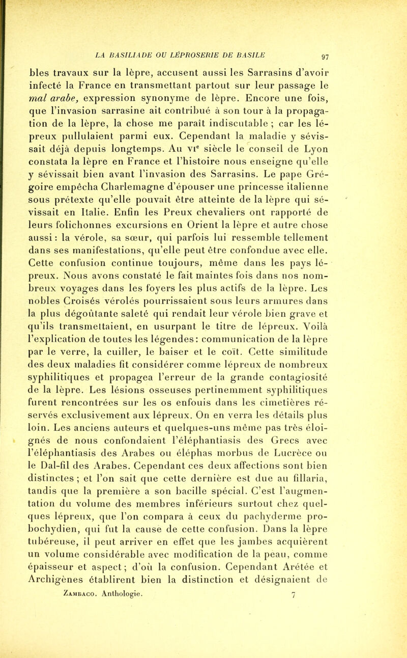 blés travaux sur la lèpre, accusent aussi les Sarrasins d’avoir infecté la France en transmettant partout sur leur passage le mal arabe, expression synonyme de lèpre. Encore une fois, que l’invasion sarrasine ait contribué à son tour à la propaga- tion de la lèpre, la chose me paraît indiscutable ; car les lé- preux pullulaient parmi eux. Cependant la maladie y sévis- sait déjà depuis longtemps. Au vie siècle le conseil de Lyon constata la lèpre en France et l’histoire nous enseigne qu’elle y sévissait bien avant l’invasion des Sarrasins. Le pape Gré- goire empêcha Charlemagne d’épouser une princesse italienne sous prétexte qu’elle pouvait être atteinte de la lèpre qui sé- vissait en Italie. Enfin les Preux chevaliers ont rapporté de leurs folichonnes excursions en Orient la lèpre et autre chose aussi : la vérole, sa sœur, qui parfois lui ressemble tellement dans ses manifestations, qu’elle peut être confondue avec elle. Cette confusion continue toujours, même dans les pays lé- preux. Nous avons constaté le fait maintes fois dans nos nom- breux voyages dans les foyers les plus actifs de la lèpre. Les nobles Croisés vérolés pourrissaient sous leurs armures dans la plus dégoûtante saleté qui rendait leur vérole bien grave et qu’ils transmettaient, en usurpant le titre de lépreux. Voilà l’explication de toutes les légendes: communication de la lèpre par le verre, la cuiller, le baiser et le coït. Cette similitude des deux maladies fit considérer comme lépreux de nombreux syphilitiques et propagea l’erreur de la grande contagiosité de la lèpre. Les lésions osseuses pertinemment syphilitiques furent rencontrées sur les os enfouis dans les cimetières ré- servés exclusivement aux lépreux. On en verra les détails plus loin. Les anciens auteurs et quelques-uns même pas très éloi- gnés de nous confondaient l’éléphantiasis des Grecs avec l’éléphantiasis des Arabes ou éléplias morbus de Lucrèce ou le Dal-fil des Arabes. Cependant ces deux affections sont bien distinctes ; et l’on sait que cette dernière est due au fillaria, tandis que la première a son bacille spécial. C’est l’augmen- tation du volume des membres inférieurs surtout chez quel- ques lépreux, que l’on compara à ceux du pachyderme pro- bochydien, qui fut la cause de cette confusion. Dans la lèpre tubéreuse, il peut arriver en effet que les jambes acquièrent un volume considérable avec modification de la peau, comme épaisseur et aspect; d’où la confusion. Cependant Arétée et Archigènes établirent bien la distinction et désignaient de Zambaco. Anthologie. 7