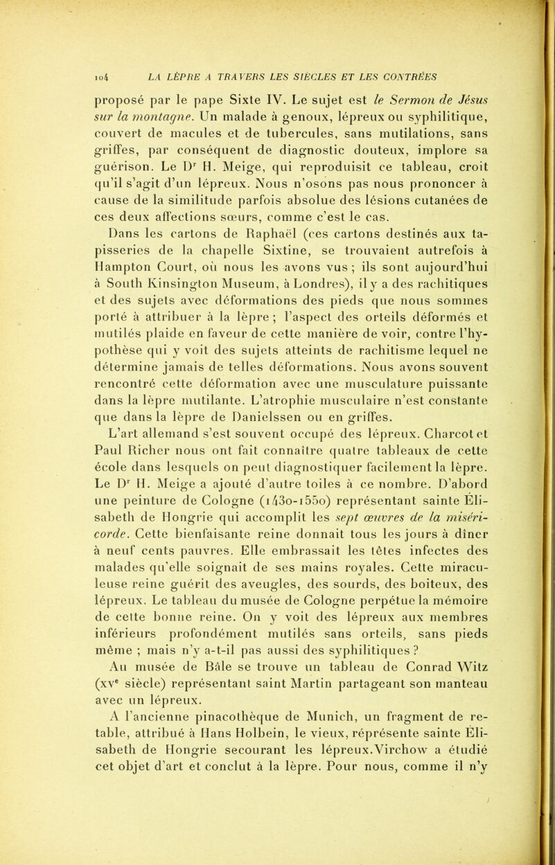 proposé par le pape Sixte IV. Le sujet est le Sermon de Jésus sur la montagne. Un malade à genoux, lépreux ou syphilitique, couvert de macules et de tubercules, sans mutilations, sans griffes, par conséquent de diagnostic douteux, implore sa guérison. Le Dr H. Meige, qui reproduisit ce tableau, croit qu’il s’agit d’un lépreux. Nous n’osons pas nous prononcer à cause de la similitude parfois absolue des lésions cutanées de ces deux affections sœurs, comme c’est le cas. Dans les cartons de Raphaël (ces cartons destinés aux ta- pisseries de la chapelle Sixtine, se trouvaient autrefois à Hampton Court, où nous les avons vus; ils sont aujourd’hui à South Kinsington Muséum, à Londres), il y a des rachitiques et des sujets avec déformations des pieds que nous sommes porté à attribuer à la lèpre ; l’aspect des orteils déformés et mutilés plaide en faveur de cette manière de voir, contre l’hy- pothèse qui y voit des sujets atteints de rachitisme lequel ne détermine jamais de telles déformations. Nous avons souvent rencontré cette déformation avec une musculature puissante dans la lèpre mutilante. L’atrophie musculaire n’est constante que dans la lèpre de Danielssen ou en griffes. L’art allemand s’est souvent occupé des lépreux. Charcot et Paul Richer nous ont fait connaître quatre tableaux de cette école dans lesquels on peut diagnostiquer facilement la lèpre. Le Dr H. Meige a ajouté d’autre toiles à ce nombre. D’abord une peinture de Cologne (i43o-i55o) représentant sainte Eli- sabeth de Hongrie qui accomplit les sept œuvres de la miséri- corde. Cette bienfaisante reine donnait tous les jours à dîner à neuf cents pauvres. Elle embrassait les têtes infectes des malades qu’elle soignait de ses mains royales. Cette miracu- leuse reine guérit des aveugles, des sourds, des boiteux, des lépreux. Le tableau du musée de Cologne perpétue la mémoire de cette bonne reine. On y voit des lépreux aux membres inférieurs profondément mutilés sans orteils, sans pieds même ; mais n’y a-t-il pas aussi des syphilitiques ? Au musée de Bâle se trouve un tableau de Conrad Witz (xve siècle) représentant saint Martin partageant son manteau avec un lépreux. A l’ancienne pinacothèque de Munich, un fragment de re- table, attribué à Hans Holbein, le vieux, réprésente sainte Eli- sabeth de Hongrie secourant les lépreux.Virchow a étudié cet objet d’art et conclut à la lèpre. Pour nous, comme il n’y ;