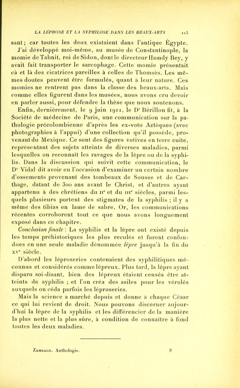 sant ; car toutes les deux existaient dans l’antique Égypte. J’ai développé moi-même, au musée de Constantinople, la momie deTabnit, roi de Sidon, dont le directeur Hamdy Bey, y avait fait transporter le sarcophage. Cette momie présentait cà et là des cicatrices pareilles à celles de Thomsès. Les mê- mes doutes peuvent être formulés, quant à leur nature. Ces momies ne rentrent pas dans la classe des beaux-arts. Mais comme elles figurent dans les musées, nous avons cru devoir en parler aussi, pour défendre la thèse que nous soutenons. Enfin, dernièrement, le 9 juin 1911, le Dr Bérillon fit, à la Société de médecine de Paris, une communication sur la pa- thologie précolombienne d’après les ex-voto Aztèques (avec photographies à l’appui) d’une collection qu’il possède, pro- venant du Mexique. Ce sont des figures votives en terre cuite, représentant des sujets atteints de diverses maladies, parmi lesquelles on reconnaît les ravages de la lèpre ou de la syphi- lis. Dans la discussion qui suivit cette communication, le Dr Vidal dit avoir eu l’occasion d’examiner un certain nombre d’ossements provenant des tombeaux de Sousse et de Car- thage, datant de 3oo ans avant le Christ, et d’autres ayant appartenu à des chrétiens du 11e et du me siècles, parmi les- quels plusieurs portent des stigmates de la syphilis ; il y a même des tibias en lame de sabre. Or, les communications récentes corroborent tout ce que nous avons longuement exposé dans ce chapitre. Conclusion finale : La syphilis et la lèpre ont existé depuis les temps préhistoriques les plus reculés et furent confon- dues en une seule maladie dénommée lèpre jusqu’à la fin du xve siècle. D’abord les léproseries contenaient des syphilitiques mé- connus et considérés comme lépreux. Plus tard, la lèpre ayant disparu soi-disant, bien des lépreux étaient censés être at- teints de syphilis ; et l’on créa des asiles pour les vérolés auxquels on céda parfois les léproseries. Mais la science a marché depuis et donne à chaque César ce qui lui revient de droit. Nous pouvons discerner aujour- d’hui la lèpre de la syphilis et les différencier de la manière la plus nette et la plus sûre, à condition de connaître à fond toutes les deux maladies. Zambaco. Anthologie. 8